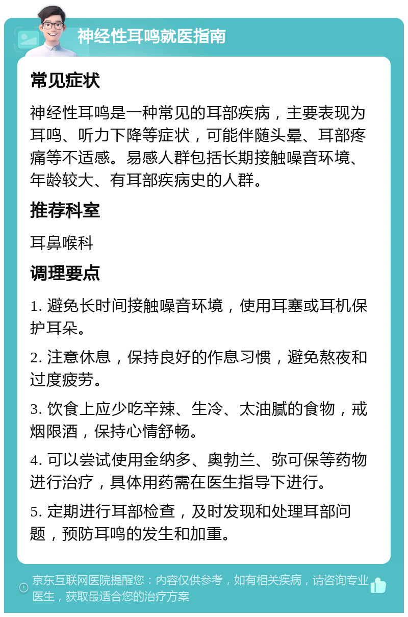 神经性耳鸣就医指南 常见症状 神经性耳鸣是一种常见的耳部疾病，主要表现为耳鸣、听力下降等症状，可能伴随头晕、耳部疼痛等不适感。易感人群包括长期接触噪音环境、年龄较大、有耳部疾病史的人群。 推荐科室 耳鼻喉科 调理要点 1. 避免长时间接触噪音环境，使用耳塞或耳机保护耳朵。 2. 注意休息，保持良好的作息习惯，避免熬夜和过度疲劳。 3. 饮食上应少吃辛辣、生冷、太油腻的食物，戒烟限酒，保持心情舒畅。 4. 可以尝试使用金纳多、奥勃兰、弥可保等药物进行治疗，具体用药需在医生指导下进行。 5. 定期进行耳部检查，及时发现和处理耳部问题，预防耳鸣的发生和加重。