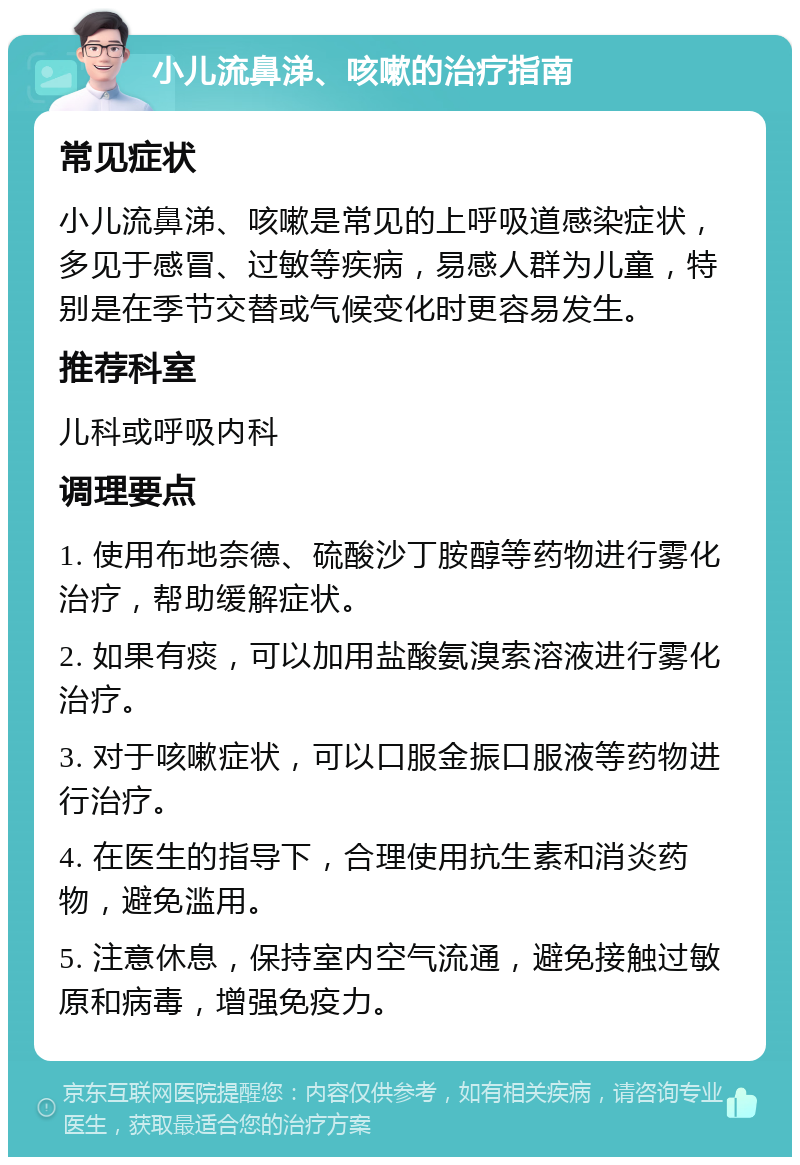 小儿流鼻涕、咳嗽的治疗指南 常见症状 小儿流鼻涕、咳嗽是常见的上呼吸道感染症状，多见于感冒、过敏等疾病，易感人群为儿童，特别是在季节交替或气候变化时更容易发生。 推荐科室 儿科或呼吸内科 调理要点 1. 使用布地奈德、硫酸沙丁胺醇等药物进行雾化治疗，帮助缓解症状。 2. 如果有痰，可以加用盐酸氨溴索溶液进行雾化治疗。 3. 对于咳嗽症状，可以口服金振口服液等药物进行治疗。 4. 在医生的指导下，合理使用抗生素和消炎药物，避免滥用。 5. 注意休息，保持室内空气流通，避免接触过敏原和病毒，增强免疫力。