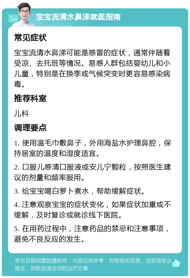 宝宝流清水鼻涕就医指南 常见症状 宝宝流清水鼻涕可能是感冒的症状，通常伴随着受凉、去托班等情况。易感人群包括婴幼儿和小儿童，特别是在换季或气候突变时更容易感染病毒。 推荐科室 儿科 调理要点 1. 使用温毛巾敷鼻子，外用海盐水护理鼻腔，保持居室的温度和湿度适宜。 2. 口服儿感清口服液或安儿宁颗粒，按照医生建议的剂量和频率服用。 3. 给宝宝喝白萝卜煮水，帮助缓解症状。 4. 注意观察宝宝的症状变化，如果症状加重或不缓解，及时复诊或就诊线下医院。 5. 在用药过程中，注意药品的禁忌和注意事项，避免不良反应的发生。