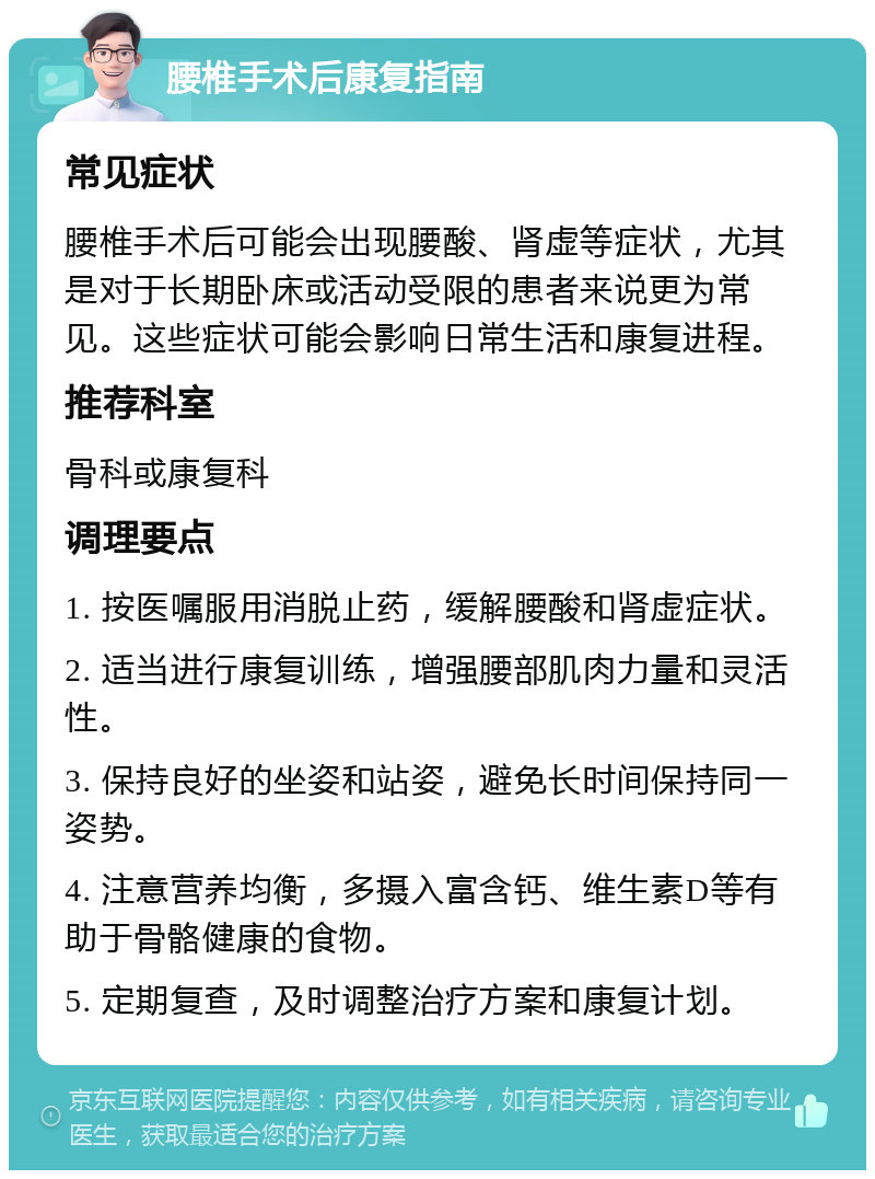 腰椎手术后康复指南 常见症状 腰椎手术后可能会出现腰酸、肾虚等症状，尤其是对于长期卧床或活动受限的患者来说更为常见。这些症状可能会影响日常生活和康复进程。 推荐科室 骨科或康复科 调理要点 1. 按医嘱服用消脱止药，缓解腰酸和肾虚症状。 2. 适当进行康复训练，增强腰部肌肉力量和灵活性。 3. 保持良好的坐姿和站姿，避免长时间保持同一姿势。 4. 注意营养均衡，多摄入富含钙、维生素D等有助于骨骼健康的食物。 5. 定期复查，及时调整治疗方案和康复计划。