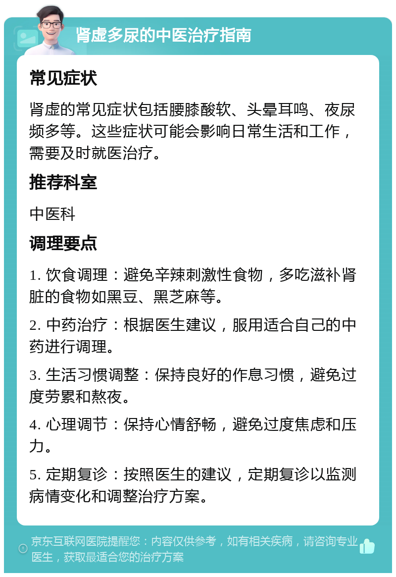 肾虚多尿的中医治疗指南 常见症状 肾虚的常见症状包括腰膝酸软、头晕耳鸣、夜尿频多等。这些症状可能会影响日常生活和工作，需要及时就医治疗。 推荐科室 中医科 调理要点 1. 饮食调理：避免辛辣刺激性食物，多吃滋补肾脏的食物如黑豆、黑芝麻等。 2. 中药治疗：根据医生建议，服用适合自己的中药进行调理。 3. 生活习惯调整：保持良好的作息习惯，避免过度劳累和熬夜。 4. 心理调节：保持心情舒畅，避免过度焦虑和压力。 5. 定期复诊：按照医生的建议，定期复诊以监测病情变化和调整治疗方案。