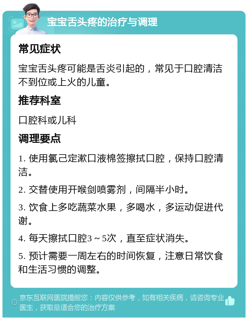 宝宝舌头疼的治疗与调理 常见症状 宝宝舌头疼可能是舌炎引起的，常见于口腔清洁不到位或上火的儿童。 推荐科室 口腔科或儿科 调理要点 1. 使用氯己定漱口液棉签擦拭口腔，保持口腔清洁。 2. 交替使用开喉剑喷雾剂，间隔半小时。 3. 饮食上多吃蔬菜水果，多喝水，多运动促进代谢。 4. 每天擦拭口腔3～5次，直至症状消失。 5. 预计需要一周左右的时间恢复，注意日常饮食和生活习惯的调整。