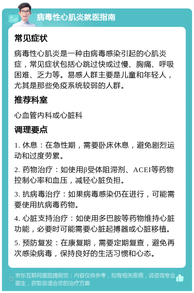 病毒性心肌炎就医指南 常见症状 病毒性心肌炎是一种由病毒感染引起的心肌炎症，常见症状包括心跳过快或过慢、胸痛、呼吸困难、乏力等。易感人群主要是儿童和年轻人，尤其是那些免疫系统较弱的人群。 推荐科室 心血管内科或心脏科 调理要点 1. 休息：在急性期，需要卧床休息，避免剧烈运动和过度劳累。 2. 药物治疗：如使用β受体阻滞剂、ACEI等药物控制心率和血压，减轻心脏负担。 3. 抗病毒治疗：如果病毒感染仍在进行，可能需要使用抗病毒药物。 4. 心脏支持治疗：如使用多巴胺等药物维持心脏功能，必要时可能需要心脏起搏器或心脏移植。 5. 预防复发：在康复期，需要定期复查，避免再次感染病毒，保持良好的生活习惯和心态。