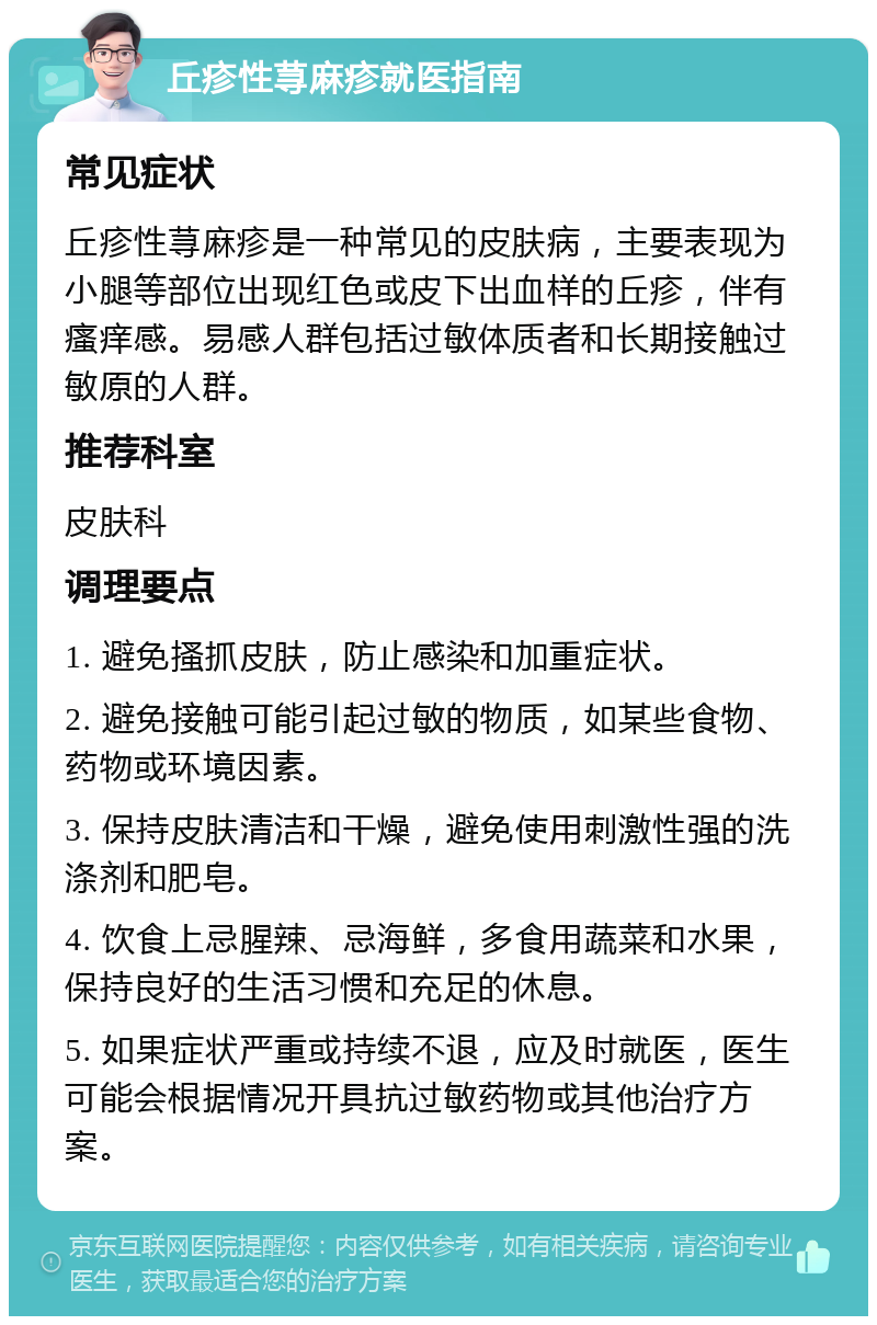 丘疹性荨麻疹就医指南 常见症状 丘疹性荨麻疹是一种常见的皮肤病，主要表现为小腿等部位出现红色或皮下出血样的丘疹，伴有瘙痒感。易感人群包括过敏体质者和长期接触过敏原的人群。 推荐科室 皮肤科 调理要点 1. 避免搔抓皮肤，防止感染和加重症状。 2. 避免接触可能引起过敏的物质，如某些食物、药物或环境因素。 3. 保持皮肤清洁和干燥，避免使用刺激性强的洗涤剂和肥皂。 4. 饮食上忌腥辣、忌海鲜，多食用蔬菜和水果，保持良好的生活习惯和充足的休息。 5. 如果症状严重或持续不退，应及时就医，医生可能会根据情况开具抗过敏药物或其他治疗方案。