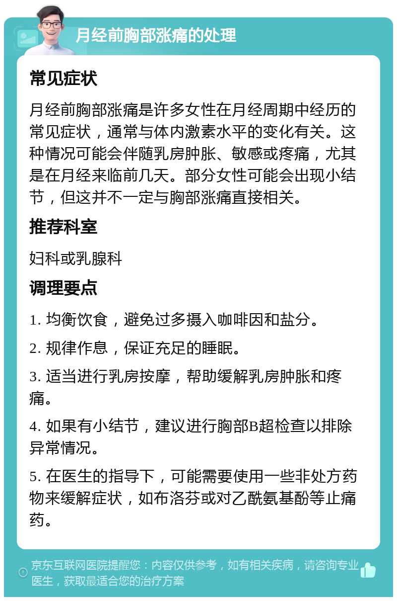 月经前胸部涨痛的处理 常见症状 月经前胸部涨痛是许多女性在月经周期中经历的常见症状，通常与体内激素水平的变化有关。这种情况可能会伴随乳房肿胀、敏感或疼痛，尤其是在月经来临前几天。部分女性可能会出现小结节，但这并不一定与胸部涨痛直接相关。 推荐科室 妇科或乳腺科 调理要点 1. 均衡饮食，避免过多摄入咖啡因和盐分。 2. 规律作息，保证充足的睡眠。 3. 适当进行乳房按摩，帮助缓解乳房肿胀和疼痛。 4. 如果有小结节，建议进行胸部B超检查以排除异常情况。 5. 在医生的指导下，可能需要使用一些非处方药物来缓解症状，如布洛芬或对乙酰氨基酚等止痛药。