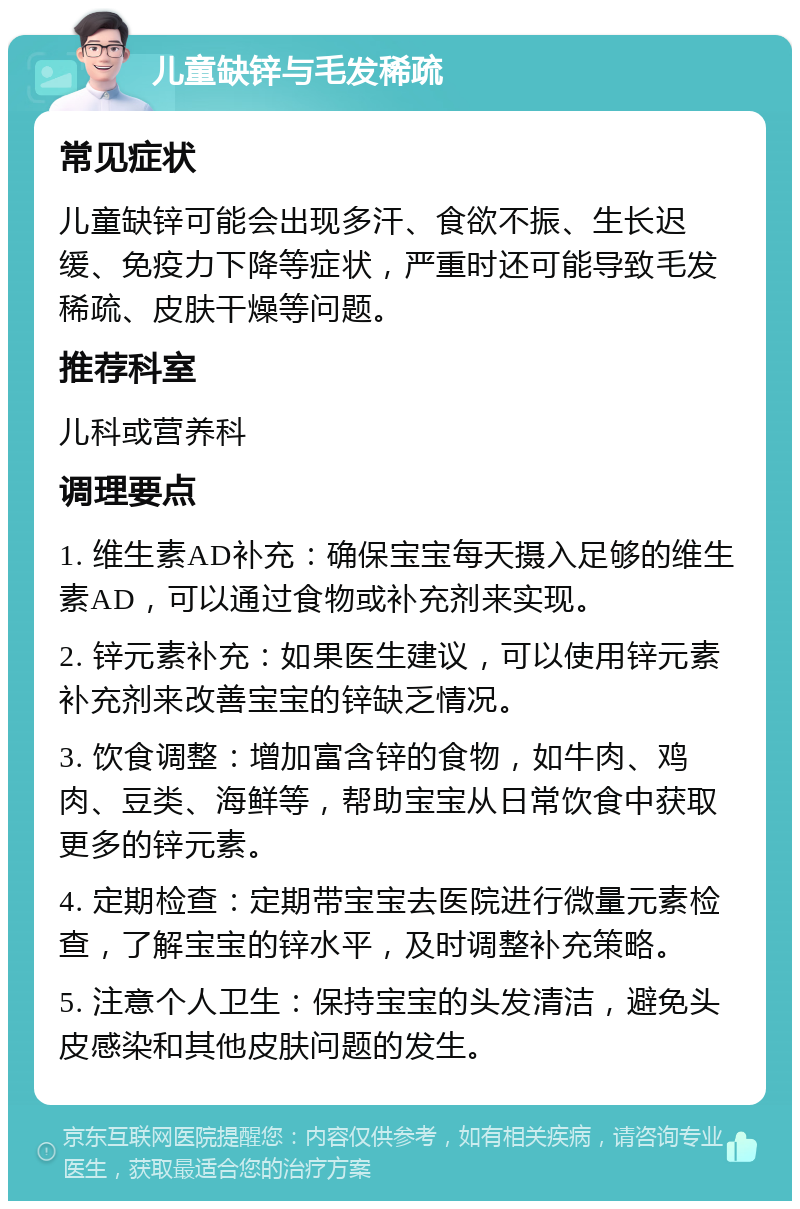 儿童缺锌与毛发稀疏 常见症状 儿童缺锌可能会出现多汗、食欲不振、生长迟缓、免疫力下降等症状，严重时还可能导致毛发稀疏、皮肤干燥等问题。 推荐科室 儿科或营养科 调理要点 1. 维生素AD补充：确保宝宝每天摄入足够的维生素AD，可以通过食物或补充剂来实现。 2. 锌元素补充：如果医生建议，可以使用锌元素补充剂来改善宝宝的锌缺乏情况。 3. 饮食调整：增加富含锌的食物，如牛肉、鸡肉、豆类、海鲜等，帮助宝宝从日常饮食中获取更多的锌元素。 4. 定期检查：定期带宝宝去医院进行微量元素检查，了解宝宝的锌水平，及时调整补充策略。 5. 注意个人卫生：保持宝宝的头发清洁，避免头皮感染和其他皮肤问题的发生。