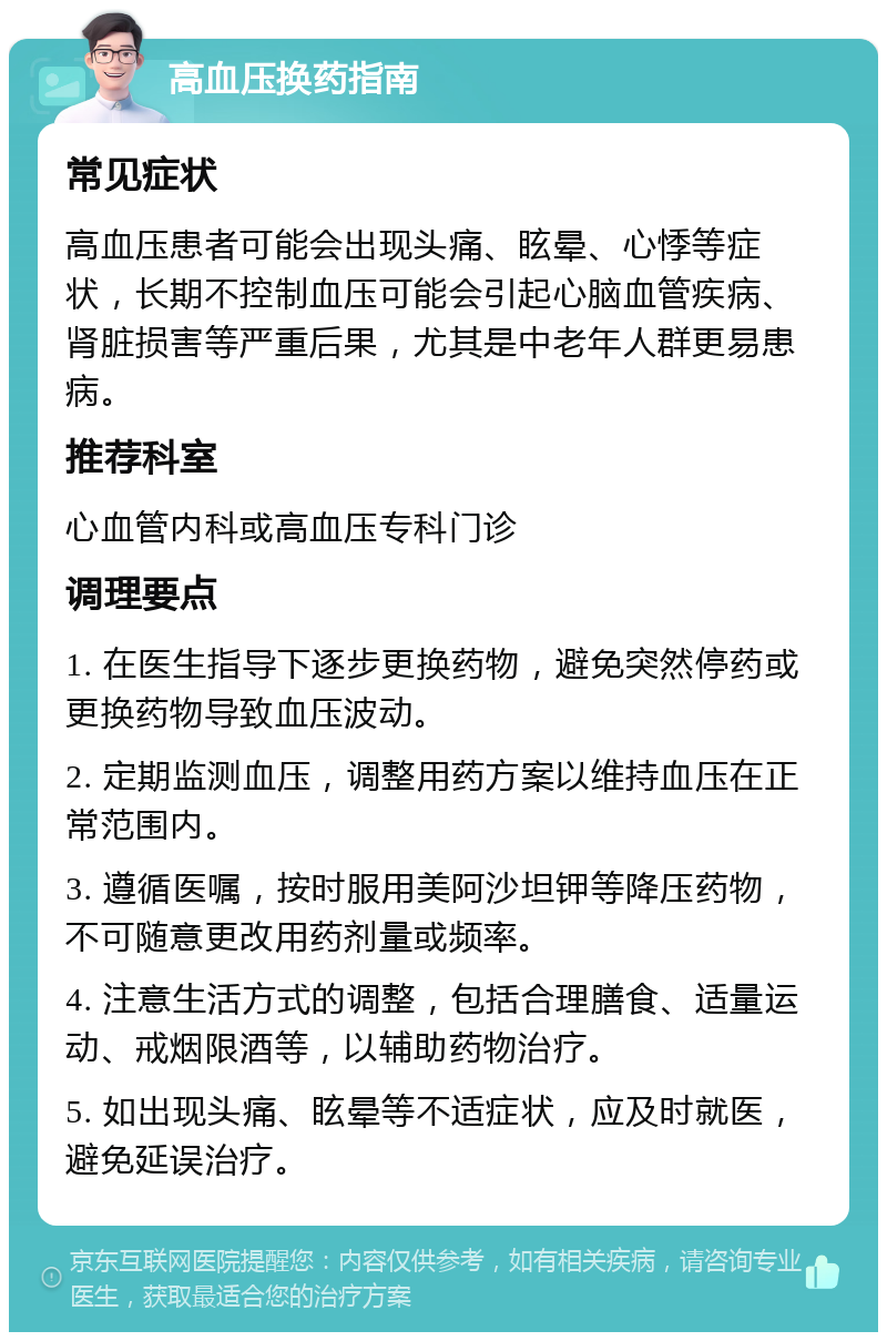 高血压换药指南 常见症状 高血压患者可能会出现头痛、眩晕、心悸等症状，长期不控制血压可能会引起心脑血管疾病、肾脏损害等严重后果，尤其是中老年人群更易患病。 推荐科室 心血管内科或高血压专科门诊 调理要点 1. 在医生指导下逐步更换药物，避免突然停药或更换药物导致血压波动。 2. 定期监测血压，调整用药方案以维持血压在正常范围内。 3. 遵循医嘱，按时服用美阿沙坦钾等降压药物，不可随意更改用药剂量或频率。 4. 注意生活方式的调整，包括合理膳食、适量运动、戒烟限酒等，以辅助药物治疗。 5. 如出现头痛、眩晕等不适症状，应及时就医，避免延误治疗。