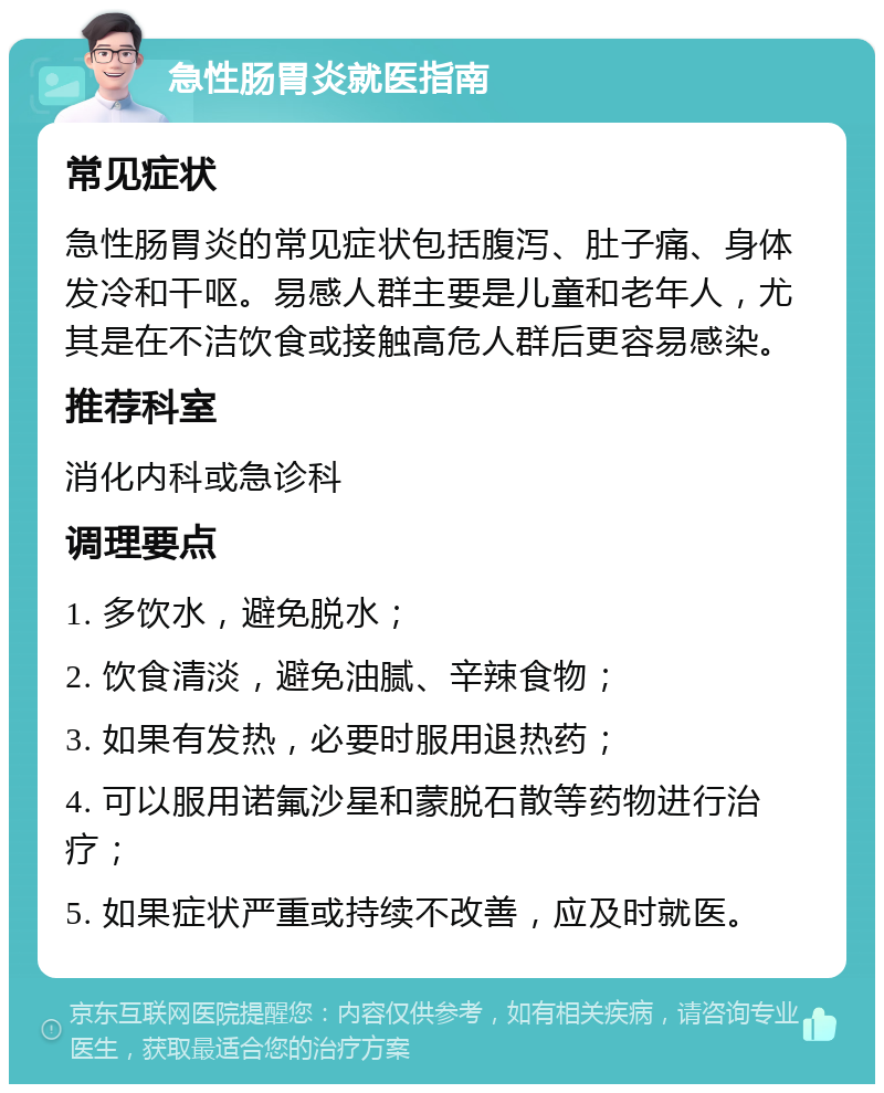 急性肠胃炎就医指南 常见症状 急性肠胃炎的常见症状包括腹泻、肚子痛、身体发冷和干呕。易感人群主要是儿童和老年人，尤其是在不洁饮食或接触高危人群后更容易感染。 推荐科室 消化内科或急诊科 调理要点 1. 多饮水，避免脱水； 2. 饮食清淡，避免油腻、辛辣食物； 3. 如果有发热，必要时服用退热药； 4. 可以服用诺氟沙星和蒙脱石散等药物进行治疗； 5. 如果症状严重或持续不改善，应及时就医。