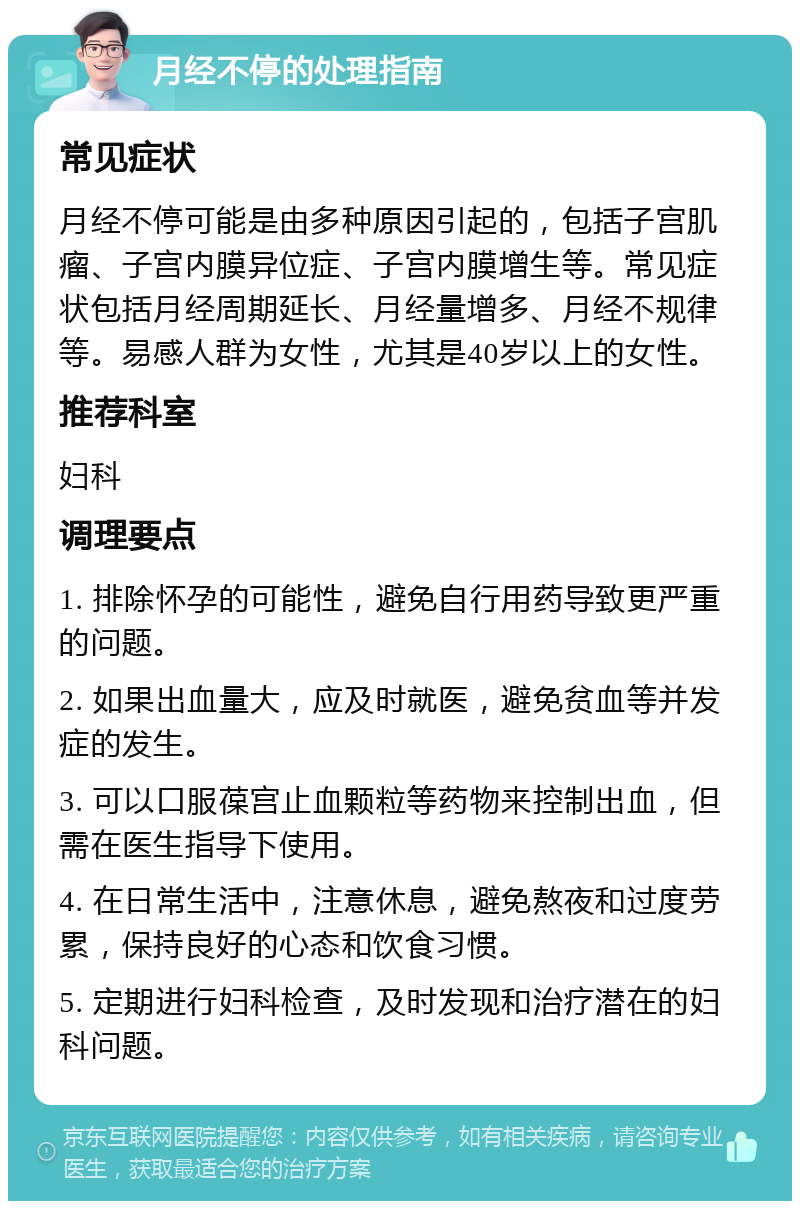 月经不停的处理指南 常见症状 月经不停可能是由多种原因引起的，包括子宫肌瘤、子宫内膜异位症、子宫内膜增生等。常见症状包括月经周期延长、月经量增多、月经不规律等。易感人群为女性，尤其是40岁以上的女性。 推荐科室 妇科 调理要点 1. 排除怀孕的可能性，避免自行用药导致更严重的问题。 2. 如果出血量大，应及时就医，避免贫血等并发症的发生。 3. 可以口服葆宫止血颗粒等药物来控制出血，但需在医生指导下使用。 4. 在日常生活中，注意休息，避免熬夜和过度劳累，保持良好的心态和饮食习惯。 5. 定期进行妇科检查，及时发现和治疗潜在的妇科问题。