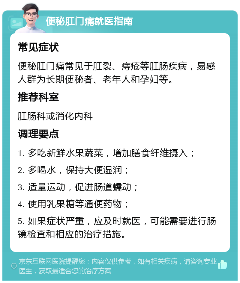 便秘肛门痛就医指南 常见症状 便秘肛门痛常见于肛裂、痔疮等肛肠疾病，易感人群为长期便秘者、老年人和孕妇等。 推荐科室 肛肠科或消化内科 调理要点 1. 多吃新鲜水果蔬菜，增加膳食纤维摄入； 2. 多喝水，保持大便湿润； 3. 适量运动，促进肠道蠕动； 4. 使用乳果糖等通便药物； 5. 如果症状严重，应及时就医，可能需要进行肠镜检查和相应的治疗措施。