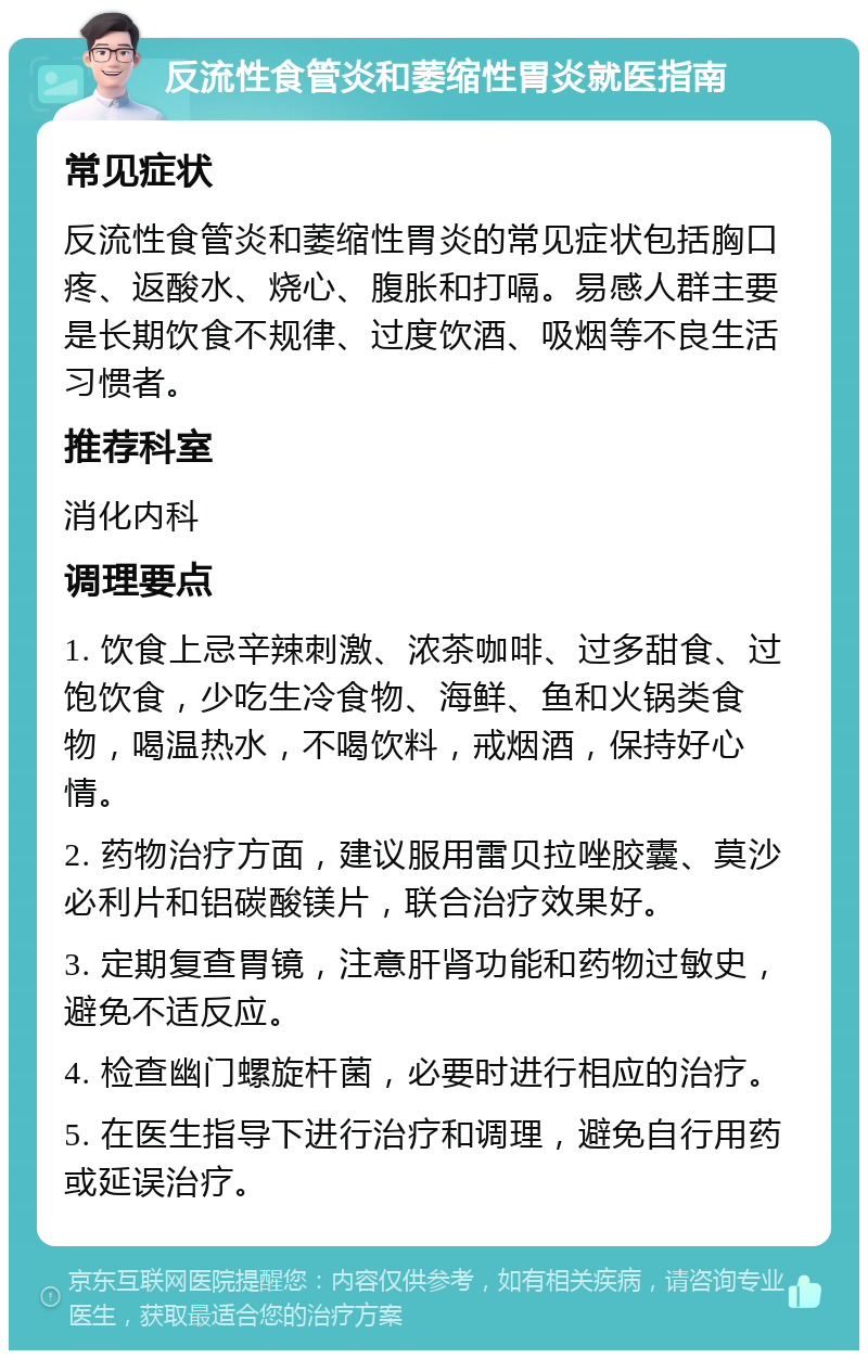 反流性食管炎和萎缩性胃炎就医指南 常见症状 反流性食管炎和萎缩性胃炎的常见症状包括胸口疼、返酸水、烧心、腹胀和打嗝。易感人群主要是长期饮食不规律、过度饮酒、吸烟等不良生活习惯者。 推荐科室 消化内科 调理要点 1. 饮食上忌辛辣刺激、浓茶咖啡、过多甜食、过饱饮食，少吃生冷食物、海鲜、鱼和火锅类食物，喝温热水，不喝饮料，戒烟酒，保持好心情。 2. 药物治疗方面，建议服用雷贝拉唑胶囊、莫沙必利片和铝碳酸镁片，联合治疗效果好。 3. 定期复查胃镜，注意肝肾功能和药物过敏史，避免不适反应。 4. 检查幽门螺旋杆菌，必要时进行相应的治疗。 5. 在医生指导下进行治疗和调理，避免自行用药或延误治疗。