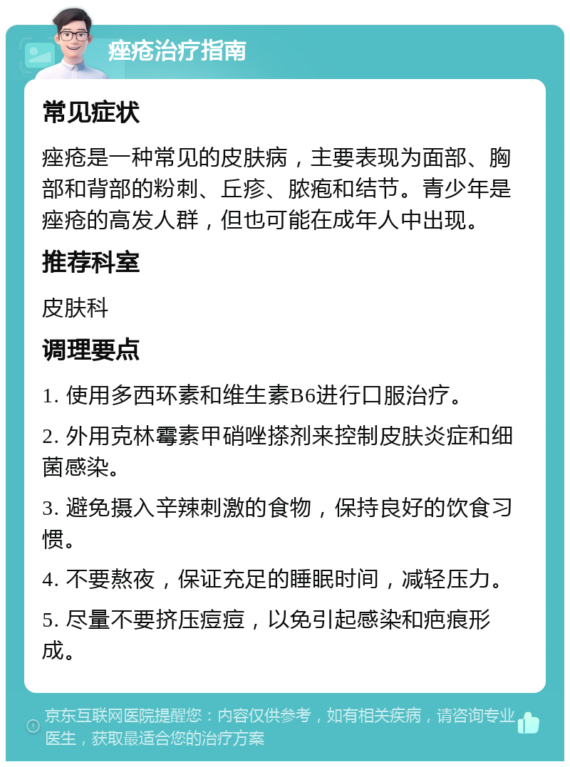 痤疮治疗指南 常见症状 痤疮是一种常见的皮肤病，主要表现为面部、胸部和背部的粉刺、丘疹、脓疱和结节。青少年是痤疮的高发人群，但也可能在成年人中出现。 推荐科室 皮肤科 调理要点 1. 使用多西环素和维生素B6进行口服治疗。 2. 外用克林霉素甲硝唑搽剂来控制皮肤炎症和细菌感染。 3. 避免摄入辛辣刺激的食物，保持良好的饮食习惯。 4. 不要熬夜，保证充足的睡眠时间，减轻压力。 5. 尽量不要挤压痘痘，以免引起感染和疤痕形成。