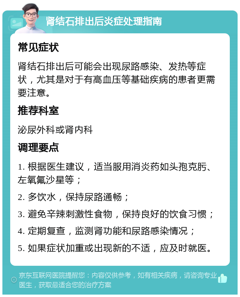 肾结石排出后炎症处理指南 常见症状 肾结石排出后可能会出现尿路感染、发热等症状，尤其是对于有高血压等基础疾病的患者更需要注意。 推荐科室 泌尿外科或肾内科 调理要点 1. 根据医生建议，适当服用消炎药如头孢克肟、左氧氟沙星等； 2. 多饮水，保持尿路通畅； 3. 避免辛辣刺激性食物，保持良好的饮食习惯； 4. 定期复查，监测肾功能和尿路感染情况； 5. 如果症状加重或出现新的不适，应及时就医。