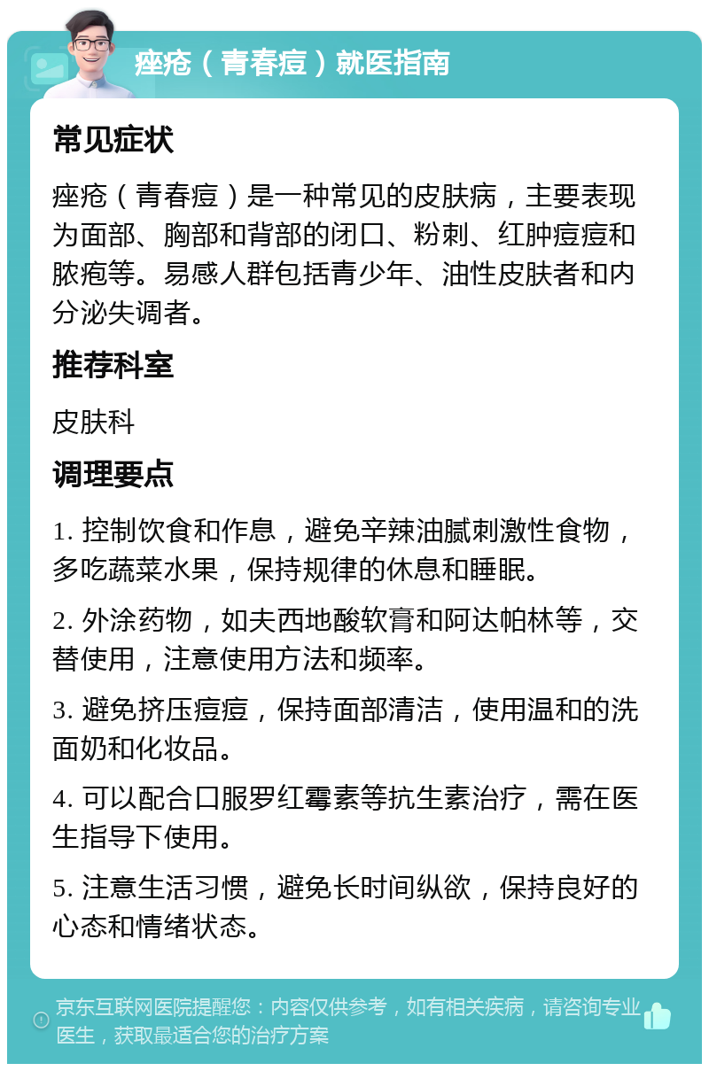 痤疮（青春痘）就医指南 常见症状 痤疮（青春痘）是一种常见的皮肤病，主要表现为面部、胸部和背部的闭口、粉刺、红肿痘痘和脓疱等。易感人群包括青少年、油性皮肤者和内分泌失调者。 推荐科室 皮肤科 调理要点 1. 控制饮食和作息，避免辛辣油腻刺激性食物，多吃蔬菜水果，保持规律的休息和睡眠。 2. 外涂药物，如夫西地酸软膏和阿达帕林等，交替使用，注意使用方法和频率。 3. 避免挤压痘痘，保持面部清洁，使用温和的洗面奶和化妆品。 4. 可以配合口服罗红霉素等抗生素治疗，需在医生指导下使用。 5. 注意生活习惯，避免长时间纵欲，保持良好的心态和情绪状态。