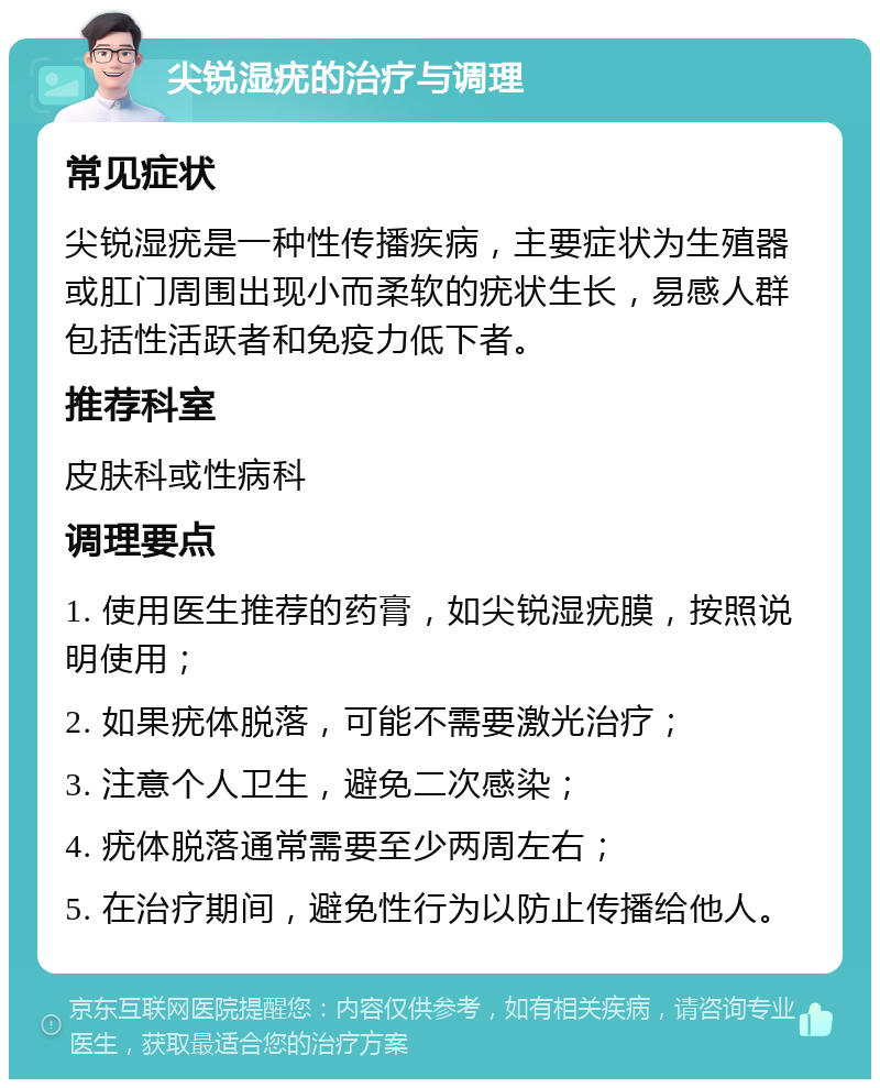 尖锐湿疣的治疗与调理 常见症状 尖锐湿疣是一种性传播疾病，主要症状为生殖器或肛门周围出现小而柔软的疣状生长，易感人群包括性活跃者和免疫力低下者。 推荐科室 皮肤科或性病科 调理要点 1. 使用医生推荐的药膏，如尖锐湿疣膜，按照说明使用； 2. 如果疣体脱落，可能不需要激光治疗； 3. 注意个人卫生，避免二次感染； 4. 疣体脱落通常需要至少两周左右； 5. 在治疗期间，避免性行为以防止传播给他人。