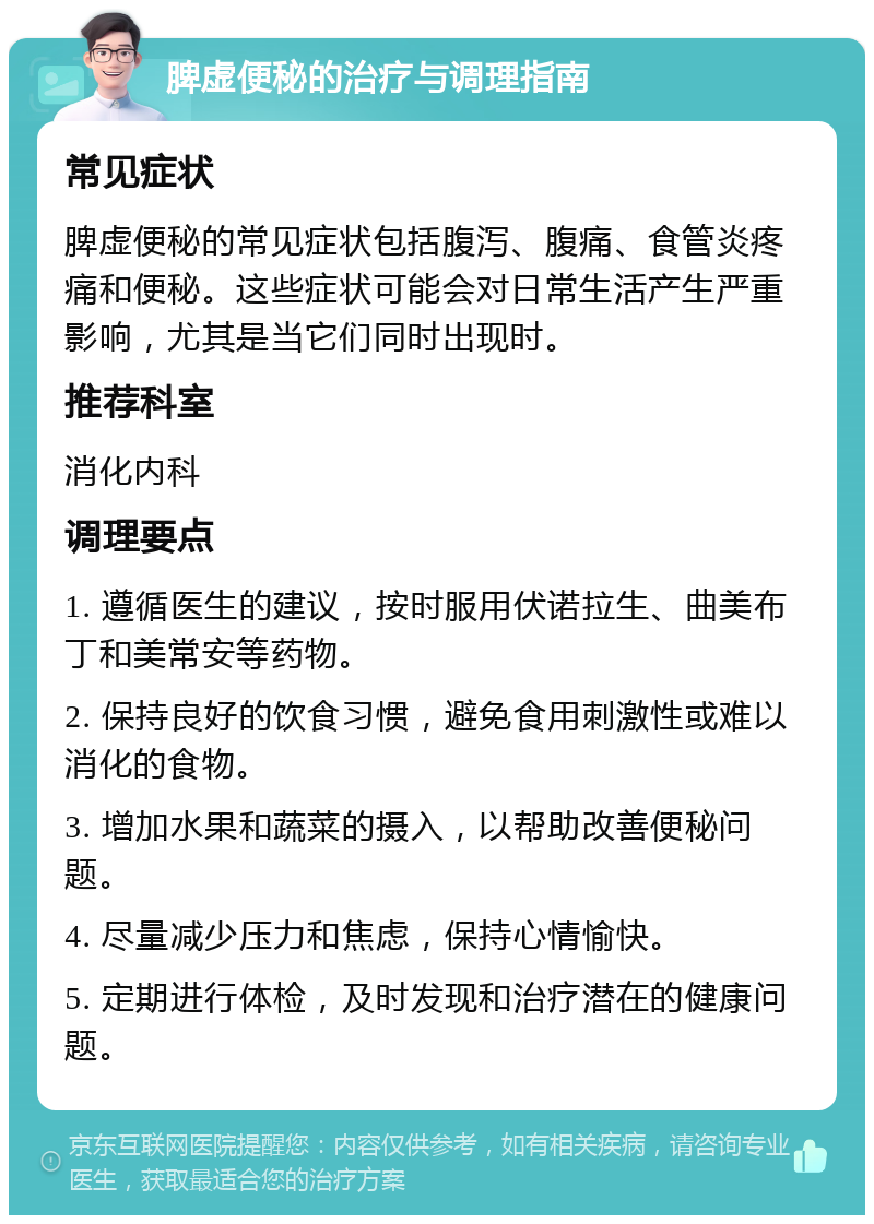 脾虚便秘的治疗与调理指南 常见症状 脾虚便秘的常见症状包括腹泻、腹痛、食管炎疼痛和便秘。这些症状可能会对日常生活产生严重影响，尤其是当它们同时出现时。 推荐科室 消化内科 调理要点 1. 遵循医生的建议，按时服用伏诺拉生、曲美布丁和美常安等药物。 2. 保持良好的饮食习惯，避免食用刺激性或难以消化的食物。 3. 增加水果和蔬菜的摄入，以帮助改善便秘问题。 4. 尽量减少压力和焦虑，保持心情愉快。 5. 定期进行体检，及时发现和治疗潜在的健康问题。