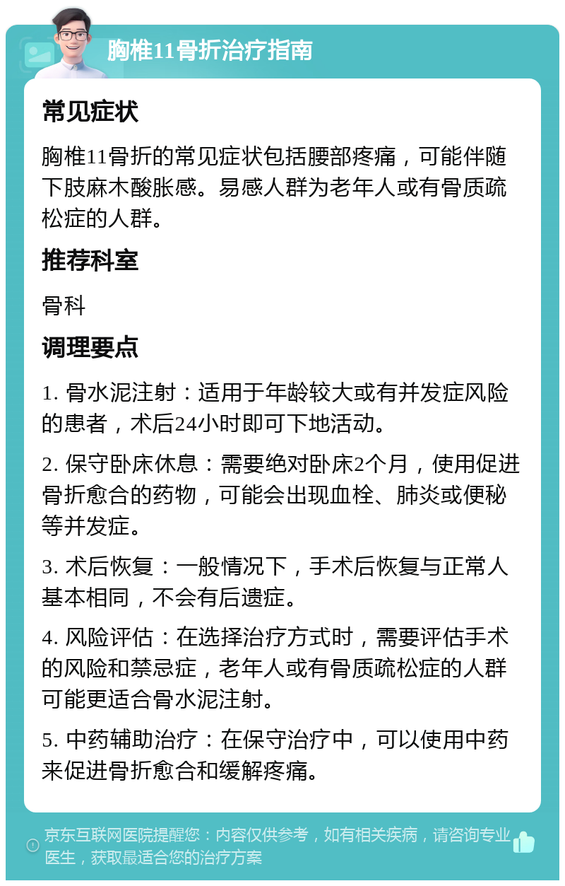 胸椎11骨折治疗指南 常见症状 胸椎11骨折的常见症状包括腰部疼痛，可能伴随下肢麻木酸胀感。易感人群为老年人或有骨质疏松症的人群。 推荐科室 骨科 调理要点 1. 骨水泥注射：适用于年龄较大或有并发症风险的患者，术后24小时即可下地活动。 2. 保守卧床休息：需要绝对卧床2个月，使用促进骨折愈合的药物，可能会出现血栓、肺炎或便秘等并发症。 3. 术后恢复：一般情况下，手术后恢复与正常人基本相同，不会有后遗症。 4. 风险评估：在选择治疗方式时，需要评估手术的风险和禁忌症，老年人或有骨质疏松症的人群可能更适合骨水泥注射。 5. 中药辅助治疗：在保守治疗中，可以使用中药来促进骨折愈合和缓解疼痛。