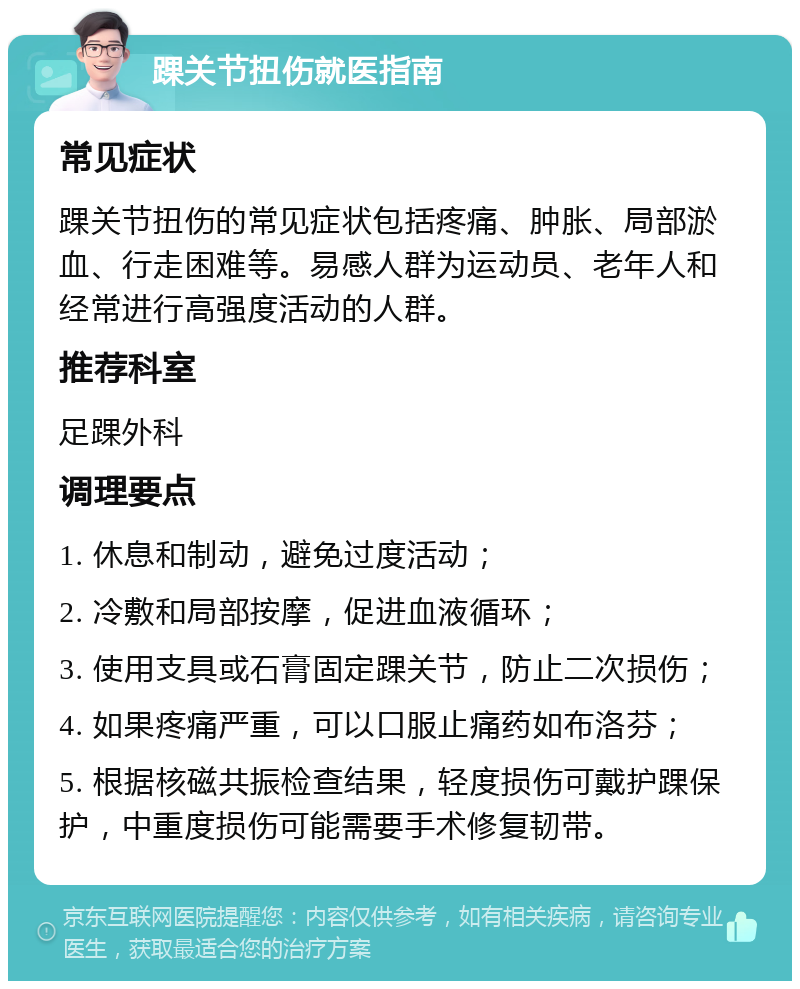 踝关节扭伤就医指南 常见症状 踝关节扭伤的常见症状包括疼痛、肿胀、局部淤血、行走困难等。易感人群为运动员、老年人和经常进行高强度活动的人群。 推荐科室 足踝外科 调理要点 1. 休息和制动，避免过度活动； 2. 冷敷和局部按摩，促进血液循环； 3. 使用支具或石膏固定踝关节，防止二次损伤； 4. 如果疼痛严重，可以口服止痛药如布洛芬； 5. 根据核磁共振检查结果，轻度损伤可戴护踝保护，中重度损伤可能需要手术修复韧带。