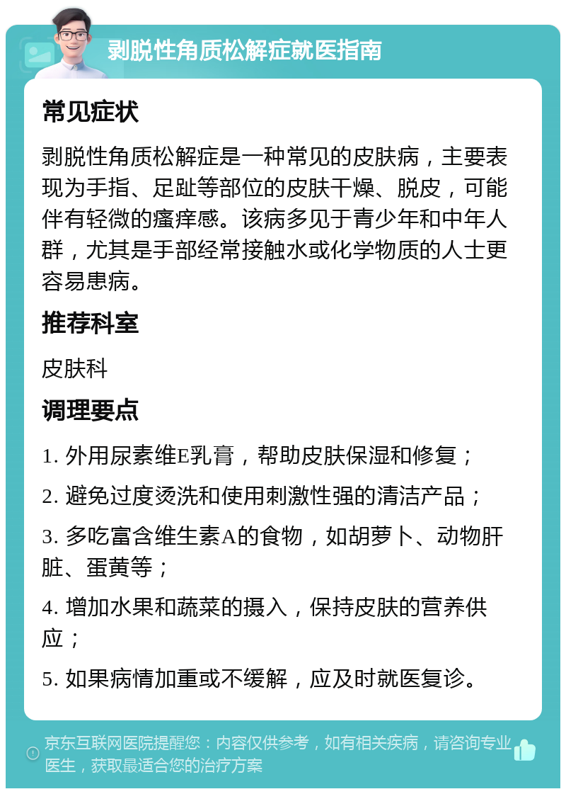 剥脱性角质松解症就医指南 常见症状 剥脱性角质松解症是一种常见的皮肤病，主要表现为手指、足趾等部位的皮肤干燥、脱皮，可能伴有轻微的瘙痒感。该病多见于青少年和中年人群，尤其是手部经常接触水或化学物质的人士更容易患病。 推荐科室 皮肤科 调理要点 1. 外用尿素维E乳膏，帮助皮肤保湿和修复； 2. 避免过度烫洗和使用刺激性强的清洁产品； 3. 多吃富含维生素A的食物，如胡萝卜、动物肝脏、蛋黄等； 4. 增加水果和蔬菜的摄入，保持皮肤的营养供应； 5. 如果病情加重或不缓解，应及时就医复诊。