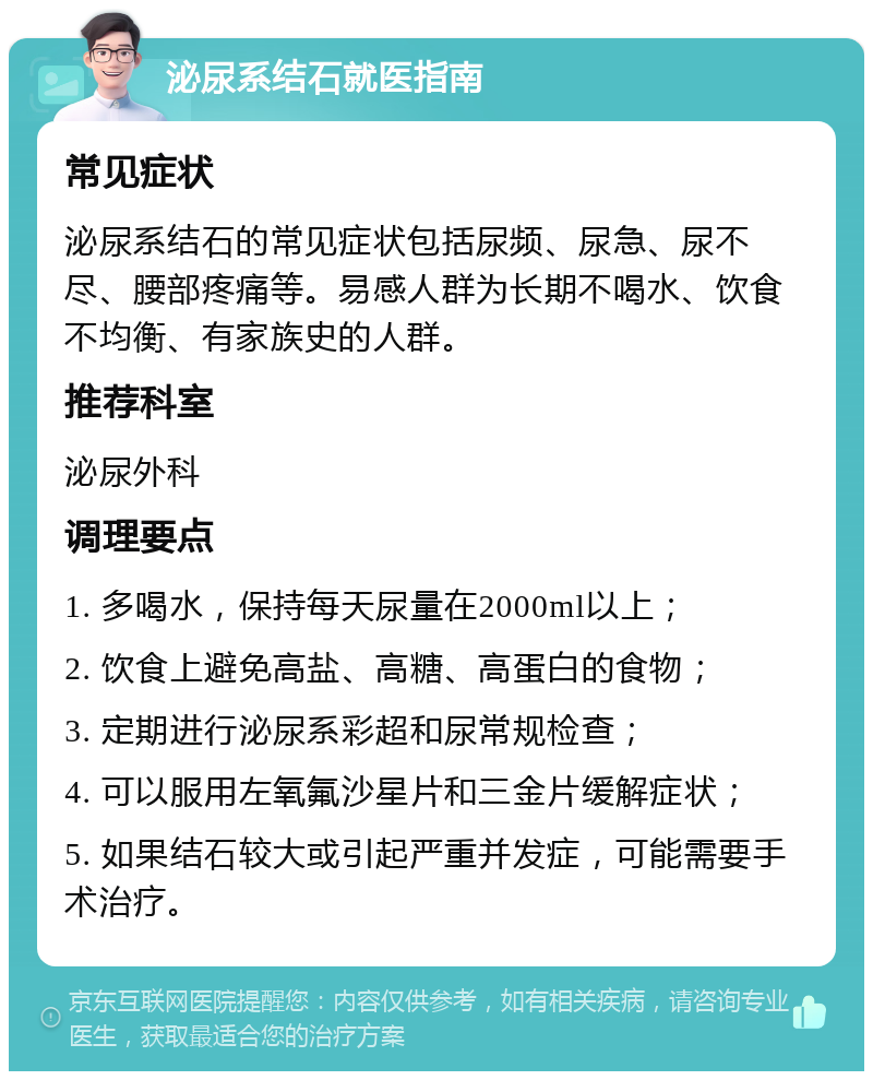 泌尿系结石就医指南 常见症状 泌尿系结石的常见症状包括尿频、尿急、尿不尽、腰部疼痛等。易感人群为长期不喝水、饮食不均衡、有家族史的人群。 推荐科室 泌尿外科 调理要点 1. 多喝水，保持每天尿量在2000ml以上； 2. 饮食上避免高盐、高糖、高蛋白的食物； 3. 定期进行泌尿系彩超和尿常规检查； 4. 可以服用左氧氟沙星片和三金片缓解症状； 5. 如果结石较大或引起严重并发症，可能需要手术治疗。