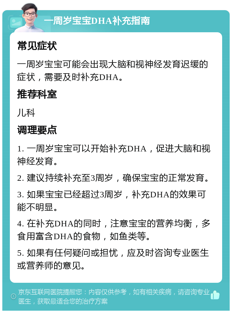 一周岁宝宝DHA补充指南 常见症状 一周岁宝宝可能会出现大脑和视神经发育迟缓的症状，需要及时补充DHA。 推荐科室 儿科 调理要点 1. 一周岁宝宝可以开始补充DHA，促进大脑和视神经发育。 2. 建议持续补充至3周岁，确保宝宝的正常发育。 3. 如果宝宝已经超过3周岁，补充DHA的效果可能不明显。 4. 在补充DHA的同时，注意宝宝的营养均衡，多食用富含DHA的食物，如鱼类等。 5. 如果有任何疑问或担忧，应及时咨询专业医生或营养师的意见。