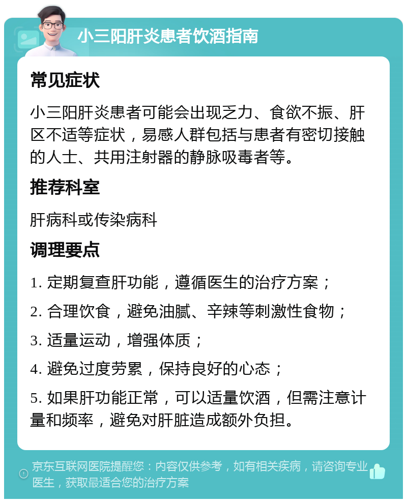 小三阳肝炎患者饮酒指南 常见症状 小三阳肝炎患者可能会出现乏力、食欲不振、肝区不适等症状，易感人群包括与患者有密切接触的人士、共用注射器的静脉吸毒者等。 推荐科室 肝病科或传染病科 调理要点 1. 定期复查肝功能，遵循医生的治疗方案； 2. 合理饮食，避免油腻、辛辣等刺激性食物； 3. 适量运动，增强体质； 4. 避免过度劳累，保持良好的心态； 5. 如果肝功能正常，可以适量饮酒，但需注意计量和频率，避免对肝脏造成额外负担。