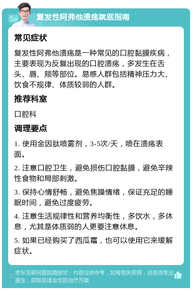 复发性阿弗他溃疡就医指南 常见症状 复发性阿弗他溃疡是一种常见的口腔黏膜疾病，主要表现为反复出现的口腔溃疡，多发生在舌头、唇、颊等部位。易感人群包括精神压力大、饮食不规律、体质较弱的人群。 推荐科室 口腔科 调理要点 1. 使用金因肽喷雾剂，3-5次/天，喷在溃疡表面。 2. 注意口腔卫生，避免损伤口腔黏膜，避免辛辣性食物和局部刺激。 3. 保持心情舒畅，避免焦躁情绪，保证充足的睡眠时间，避免过度疲劳。 4. 注意生活规律性和营养均衡性，多饮水，多休息，尤其是体质弱的人更要注意休息。 5. 如果已经购买了西瓜霜，也可以使用它来缓解症状。