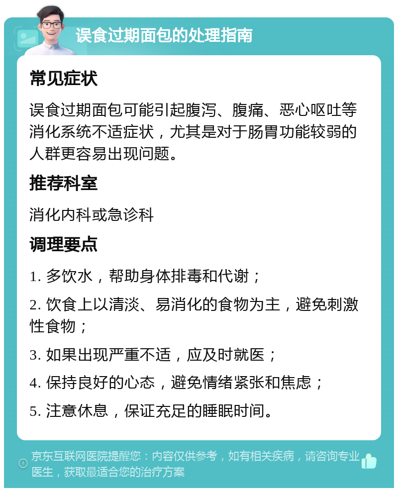 误食过期面包的处理指南 常见症状 误食过期面包可能引起腹泻、腹痛、恶心呕吐等消化系统不适症状，尤其是对于肠胃功能较弱的人群更容易出现问题。 推荐科室 消化内科或急诊科 调理要点 1. 多饮水，帮助身体排毒和代谢； 2. 饮食上以清淡、易消化的食物为主，避免刺激性食物； 3. 如果出现严重不适，应及时就医； 4. 保持良好的心态，避免情绪紧张和焦虑； 5. 注意休息，保证充足的睡眠时间。