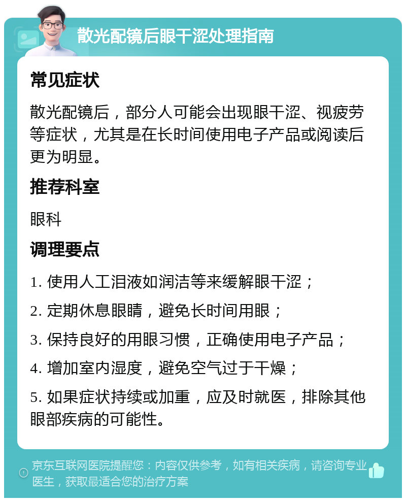 散光配镜后眼干涩处理指南 常见症状 散光配镜后，部分人可能会出现眼干涩、视疲劳等症状，尤其是在长时间使用电子产品或阅读后更为明显。 推荐科室 眼科 调理要点 1. 使用人工泪液如润洁等来缓解眼干涩； 2. 定期休息眼睛，避免长时间用眼； 3. 保持良好的用眼习惯，正确使用电子产品； 4. 增加室内湿度，避免空气过于干燥； 5. 如果症状持续或加重，应及时就医，排除其他眼部疾病的可能性。