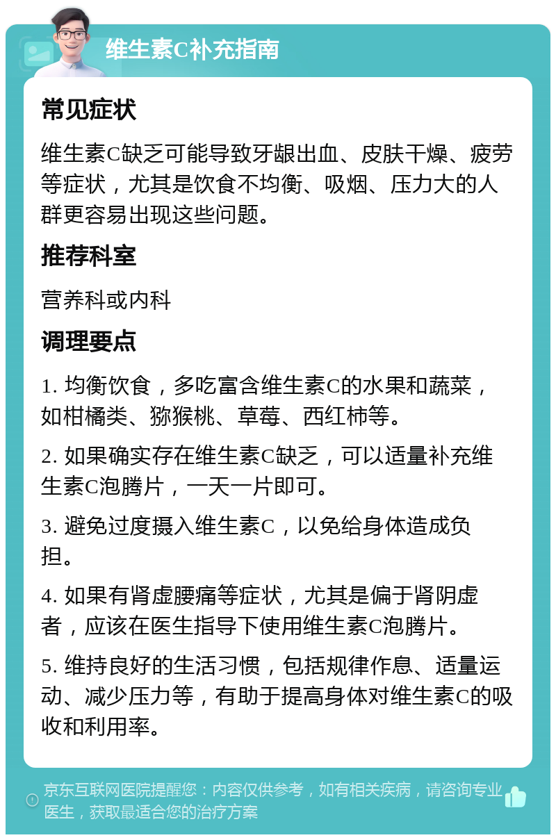 维生素C补充指南 常见症状 维生素C缺乏可能导致牙龈出血、皮肤干燥、疲劳等症状，尤其是饮食不均衡、吸烟、压力大的人群更容易出现这些问题。 推荐科室 营养科或内科 调理要点 1. 均衡饮食，多吃富含维生素C的水果和蔬菜，如柑橘类、猕猴桃、草莓、西红柿等。 2. 如果确实存在维生素C缺乏，可以适量补充维生素C泡腾片，一天一片即可。 3. 避免过度摄入维生素C，以免给身体造成负担。 4. 如果有肾虚腰痛等症状，尤其是偏于肾阴虚者，应该在医生指导下使用维生素C泡腾片。 5. 维持良好的生活习惯，包括规律作息、适量运动、减少压力等，有助于提高身体对维生素C的吸收和利用率。