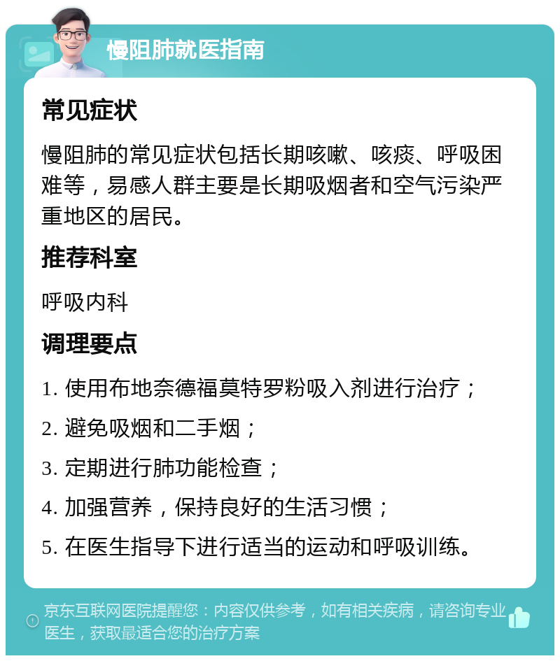 慢阻肺就医指南 常见症状 慢阻肺的常见症状包括长期咳嗽、咳痰、呼吸困难等，易感人群主要是长期吸烟者和空气污染严重地区的居民。 推荐科室 呼吸内科 调理要点 1. 使用布地奈德福莫特罗粉吸入剂进行治疗； 2. 避免吸烟和二手烟； 3. 定期进行肺功能检查； 4. 加强营养，保持良好的生活习惯； 5. 在医生指导下进行适当的运动和呼吸训练。