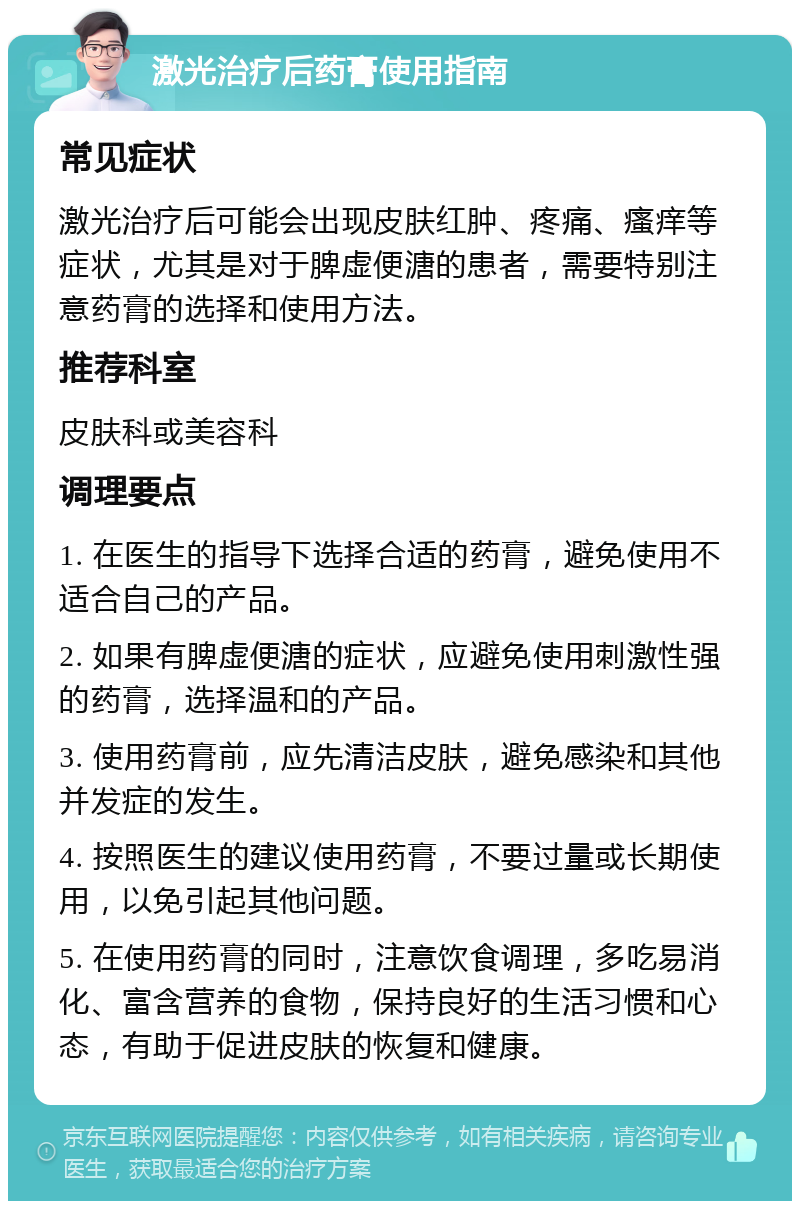 激光治疗后药膏使用指南 常见症状 激光治疗后可能会出现皮肤红肿、疼痛、瘙痒等症状，尤其是对于脾虚便溏的患者，需要特别注意药膏的选择和使用方法。 推荐科室 皮肤科或美容科 调理要点 1. 在医生的指导下选择合适的药膏，避免使用不适合自己的产品。 2. 如果有脾虚便溏的症状，应避免使用刺激性强的药膏，选择温和的产品。 3. 使用药膏前，应先清洁皮肤，避免感染和其他并发症的发生。 4. 按照医生的建议使用药膏，不要过量或长期使用，以免引起其他问题。 5. 在使用药膏的同时，注意饮食调理，多吃易消化、富含营养的食物，保持良好的生活习惯和心态，有助于促进皮肤的恢复和健康。