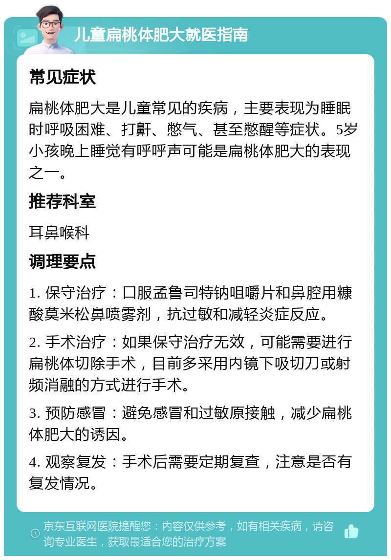 儿童扁桃体肥大就医指南 常见症状 扁桃体肥大是儿童常见的疾病，主要表现为睡眠时呼吸困难、打鼾、憋气、甚至憋醒等症状。5岁小孩晚上睡觉有呼呼声可能是扁桃体肥大的表现之一。 推荐科室 耳鼻喉科 调理要点 1. 保守治疗：口服孟鲁司特钠咀嚼片和鼻腔用糠酸莫米松鼻喷雾剂，抗过敏和减轻炎症反应。 2. 手术治疗：如果保守治疗无效，可能需要进行扁桃体切除手术，目前多采用内镜下吸切刀或射频消融的方式进行手术。 3. 预防感冒：避免感冒和过敏原接触，减少扁桃体肥大的诱因。 4. 观察复发：手术后需要定期复查，注意是否有复发情况。