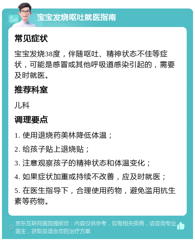 宝宝发烧呕吐就医指南 常见症状 宝宝发烧38度，伴随呕吐、精神状态不佳等症状，可能是感冒或其他呼吸道感染引起的，需要及时就医。 推荐科室 儿科 调理要点 1. 使用退烧药美林降低体温； 2. 给孩子贴上退烧贴； 3. 注意观察孩子的精神状态和体温变化； 4. 如果症状加重或持续不改善，应及时就医； 5. 在医生指导下，合理使用药物，避免滥用抗生素等药物。