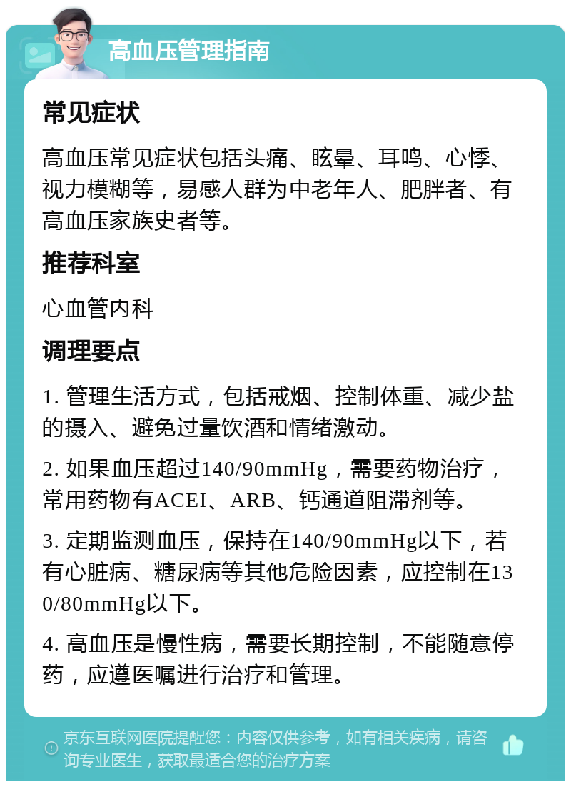 高血压管理指南 常见症状 高血压常见症状包括头痛、眩晕、耳鸣、心悸、视力模糊等，易感人群为中老年人、肥胖者、有高血压家族史者等。 推荐科室 心血管内科 调理要点 1. 管理生活方式，包括戒烟、控制体重、减少盐的摄入、避免过量饮酒和情绪激动。 2. 如果血压超过140/90mmHg，需要药物治疗，常用药物有ACEI、ARB、钙通道阻滞剂等。 3. 定期监测血压，保持在140/90mmHg以下，若有心脏病、糖尿病等其他危险因素，应控制在130/80mmHg以下。 4. 高血压是慢性病，需要长期控制，不能随意停药，应遵医嘱进行治疗和管理。