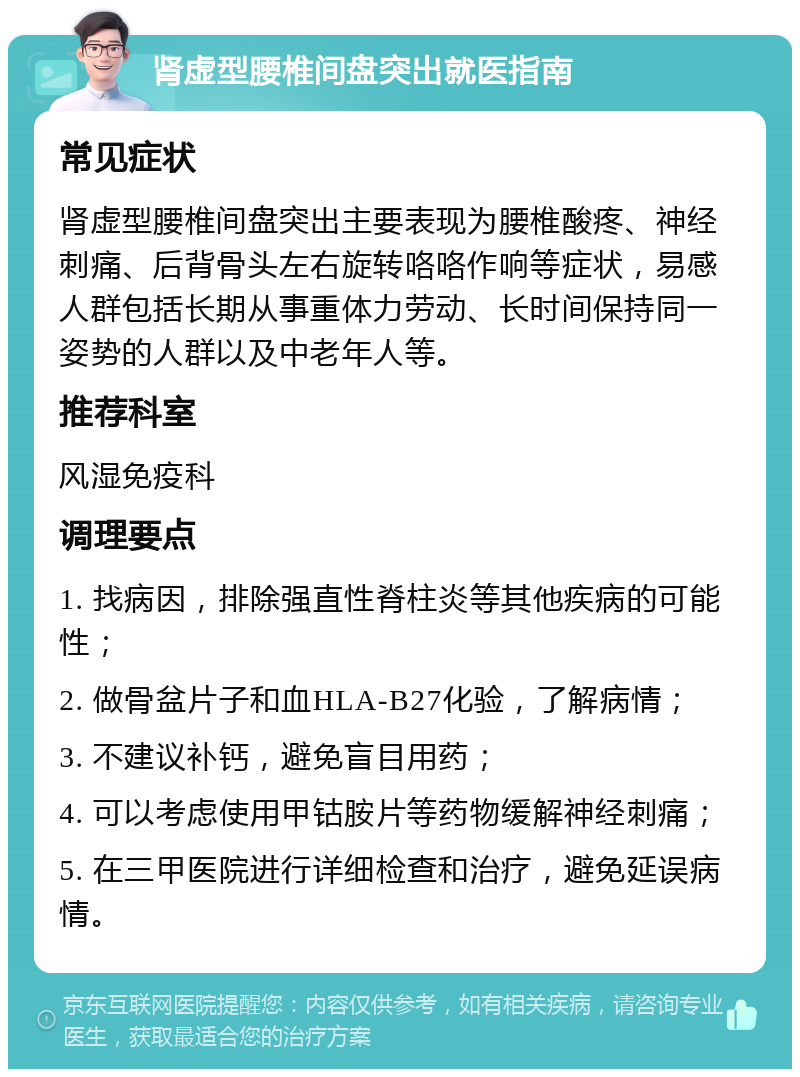 肾虚型腰椎间盘突出就医指南 常见症状 肾虚型腰椎间盘突出主要表现为腰椎酸疼、神经刺痛、后背骨头左右旋转咯咯作响等症状，易感人群包括长期从事重体力劳动、长时间保持同一姿势的人群以及中老年人等。 推荐科室 风湿免疫科 调理要点 1. 找病因，排除强直性脊柱炎等其他疾病的可能性； 2. 做骨盆片子和血HLA-B27化验，了解病情； 3. 不建议补钙，避免盲目用药； 4. 可以考虑使用甲钴胺片等药物缓解神经刺痛； 5. 在三甲医院进行详细检查和治疗，避免延误病情。