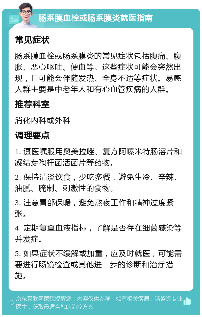 肠系膜血栓或肠系膜炎就医指南 常见症状 肠系膜血栓或肠系膜炎的常见症状包括腹痛、腹胀、恶心呕吐、便血等。这些症状可能会突然出现，且可能会伴随发热、全身不适等症状。易感人群主要是中老年人和有心血管疾病的人群。 推荐科室 消化内科或外科 调理要点 1. 遵医嘱服用奥美拉唑、复方阿嗪米特肠溶片和凝结芽孢杆菌活菌片等药物。 2. 保持清淡饮食，少吃多餐，避免生冷、辛辣、油腻、腌制、刺激性的食物。 3. 注意胃部保暖，避免熬夜工作和精神过度紧张。 4. 定期复查血液指标，了解是否存在细菌感染等并发症。 5. 如果症状不缓解或加重，应及时就医，可能需要进行肠镜检查或其他进一步的诊断和治疗措施。