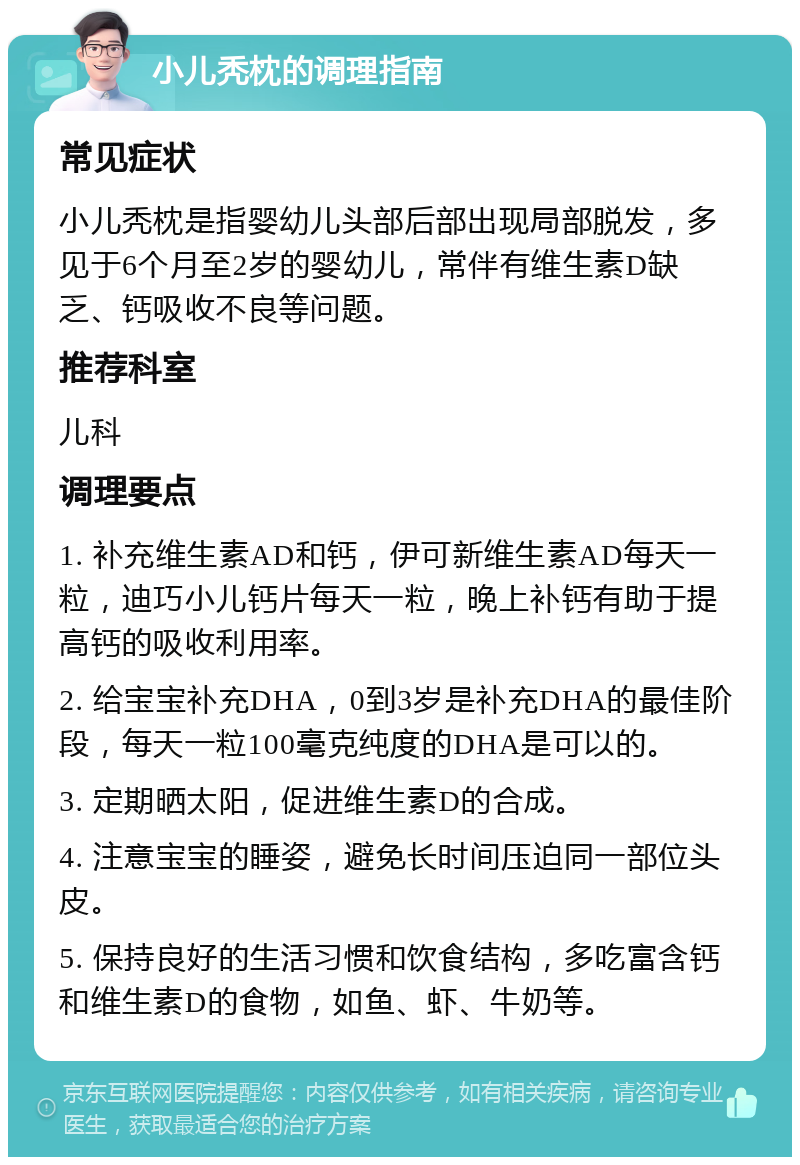 小儿秃枕的调理指南 常见症状 小儿秃枕是指婴幼儿头部后部出现局部脱发，多见于6个月至2岁的婴幼儿，常伴有维生素D缺乏、钙吸收不良等问题。 推荐科室 儿科 调理要点 1. 补充维生素AD和钙，伊可新维生素AD每天一粒，迪巧小儿钙片每天一粒，晚上补钙有助于提高钙的吸收利用率。 2. 给宝宝补充DHA，0到3岁是补充DHA的最佳阶段，每天一粒100毫克纯度的DHA是可以的。 3. 定期晒太阳，促进维生素D的合成。 4. 注意宝宝的睡姿，避免长时间压迫同一部位头皮。 5. 保持良好的生活习惯和饮食结构，多吃富含钙和维生素D的食物，如鱼、虾、牛奶等。