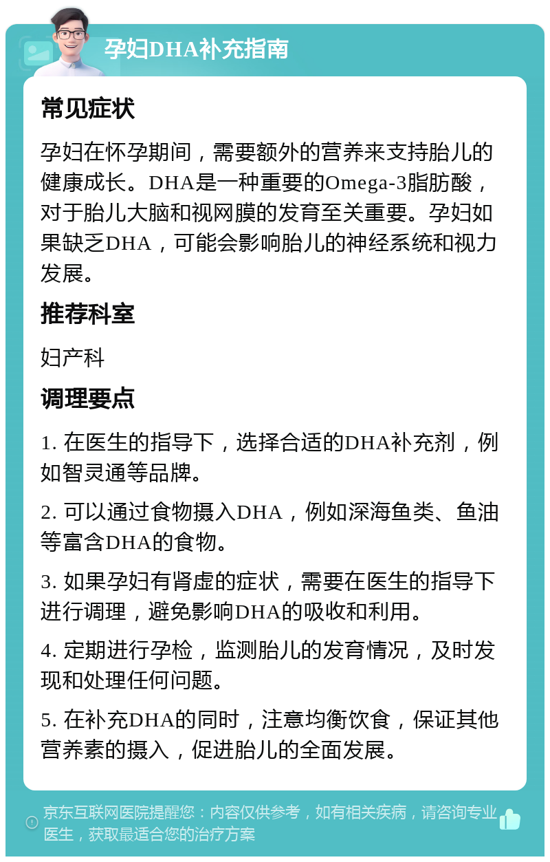 孕妇DHA补充指南 常见症状 孕妇在怀孕期间，需要额外的营养来支持胎儿的健康成长。DHA是一种重要的Omega-3脂肪酸，对于胎儿大脑和视网膜的发育至关重要。孕妇如果缺乏DHA，可能会影响胎儿的神经系统和视力发展。 推荐科室 妇产科 调理要点 1. 在医生的指导下，选择合适的DHA补充剂，例如智灵通等品牌。 2. 可以通过食物摄入DHA，例如深海鱼类、鱼油等富含DHA的食物。 3. 如果孕妇有肾虚的症状，需要在医生的指导下进行调理，避免影响DHA的吸收和利用。 4. 定期进行孕检，监测胎儿的发育情况，及时发现和处理任何问题。 5. 在补充DHA的同时，注意均衡饮食，保证其他营养素的摄入，促进胎儿的全面发展。