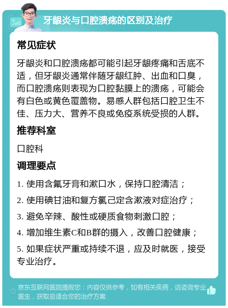 牙龈炎与口腔溃疡的区别及治疗 常见症状 牙龈炎和口腔溃疡都可能引起牙龈疼痛和舌底不适，但牙龈炎通常伴随牙龈红肿、出血和口臭，而口腔溃疡则表现为口腔黏膜上的溃疡，可能会有白色或黄色覆盖物。易感人群包括口腔卫生不佳、压力大、营养不良或免疫系统受损的人群。 推荐科室 口腔科 调理要点 1. 使用含氟牙膏和漱口水，保持口腔清洁； 2. 使用碘甘油和复方氯己定含漱液对症治疗； 3. 避免辛辣、酸性或硬质食物刺激口腔； 4. 增加维生素C和B群的摄入，改善口腔健康； 5. 如果症状严重或持续不退，应及时就医，接受专业治疗。