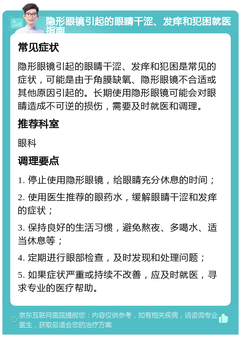 隐形眼镜引起的眼睛干涩、发痒和犯困就医指南 常见症状 隐形眼镜引起的眼睛干涩、发痒和犯困是常见的症状，可能是由于角膜缺氧、隐形眼镜不合适或其他原因引起的。长期使用隐形眼镜可能会对眼睛造成不可逆的损伤，需要及时就医和调理。 推荐科室 眼科 调理要点 1. 停止使用隐形眼镜，给眼睛充分休息的时间； 2. 使用医生推荐的眼药水，缓解眼睛干涩和发痒的症状； 3. 保持良好的生活习惯，避免熬夜、多喝水、适当休息等； 4. 定期进行眼部检查，及时发现和处理问题； 5. 如果症状严重或持续不改善，应及时就医，寻求专业的医疗帮助。