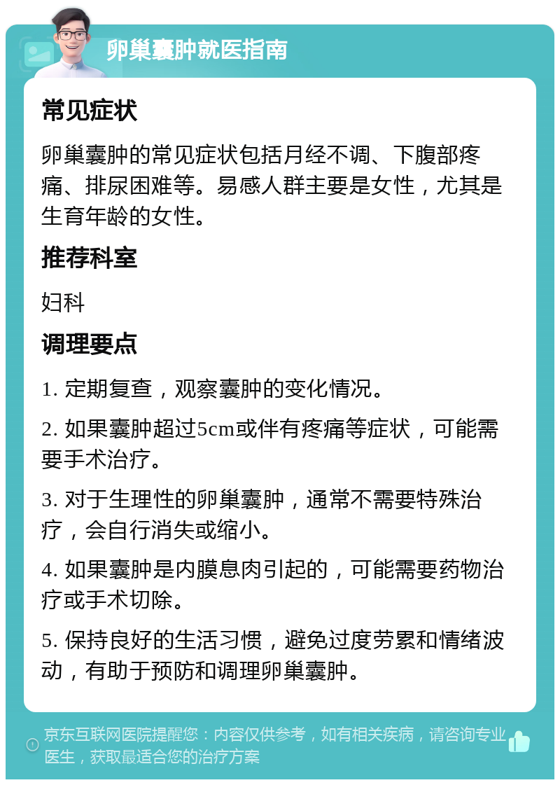 卵巢囊肿就医指南 常见症状 卵巢囊肿的常见症状包括月经不调、下腹部疼痛、排尿困难等。易感人群主要是女性，尤其是生育年龄的女性。 推荐科室 妇科 调理要点 1. 定期复查，观察囊肿的变化情况。 2. 如果囊肿超过5cm或伴有疼痛等症状，可能需要手术治疗。 3. 对于生理性的卵巢囊肿，通常不需要特殊治疗，会自行消失或缩小。 4. 如果囊肿是内膜息肉引起的，可能需要药物治疗或手术切除。 5. 保持良好的生活习惯，避免过度劳累和情绪波动，有助于预防和调理卵巢囊肿。