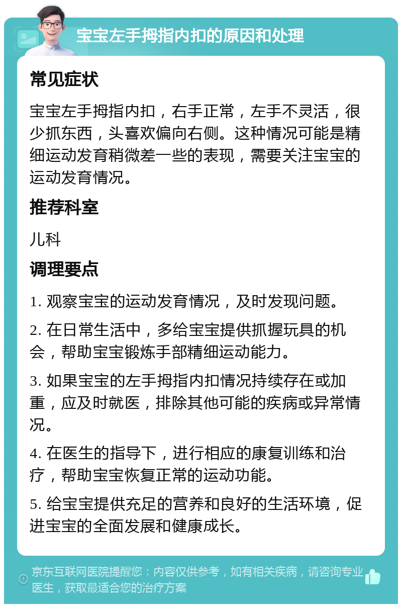 宝宝左手拇指内扣的原因和处理 常见症状 宝宝左手拇指内扣，右手正常，左手不灵活，很少抓东西，头喜欢偏向右侧。这种情况可能是精细运动发育稍微差一些的表现，需要关注宝宝的运动发育情况。 推荐科室 儿科 调理要点 1. 观察宝宝的运动发育情况，及时发现问题。 2. 在日常生活中，多给宝宝提供抓握玩具的机会，帮助宝宝锻炼手部精细运动能力。 3. 如果宝宝的左手拇指内扣情况持续存在或加重，应及时就医，排除其他可能的疾病或异常情况。 4. 在医生的指导下，进行相应的康复训练和治疗，帮助宝宝恢复正常的运动功能。 5. 给宝宝提供充足的营养和良好的生活环境，促进宝宝的全面发展和健康成长。