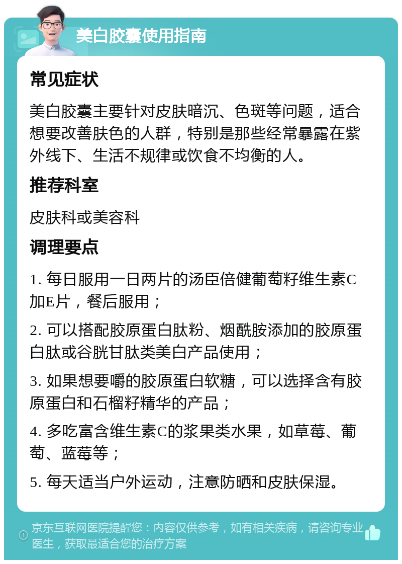 美白胶囊使用指南 常见症状 美白胶囊主要针对皮肤暗沉、色斑等问题，适合想要改善肤色的人群，特别是那些经常暴露在紫外线下、生活不规律或饮食不均衡的人。 推荐科室 皮肤科或美容科 调理要点 1. 每日服用一日两片的汤臣倍健葡萄籽维生素C加E片，餐后服用； 2. 可以搭配胶原蛋白肽粉、烟酰胺添加的胶原蛋白肽或谷胱甘肽类美白产品使用； 3. 如果想要嚼的胶原蛋白软糖，可以选择含有胶原蛋白和石榴籽精华的产品； 4. 多吃富含维生素C的浆果类水果，如草莓、葡萄、蓝莓等； 5. 每天适当户外运动，注意防晒和皮肤保湿。