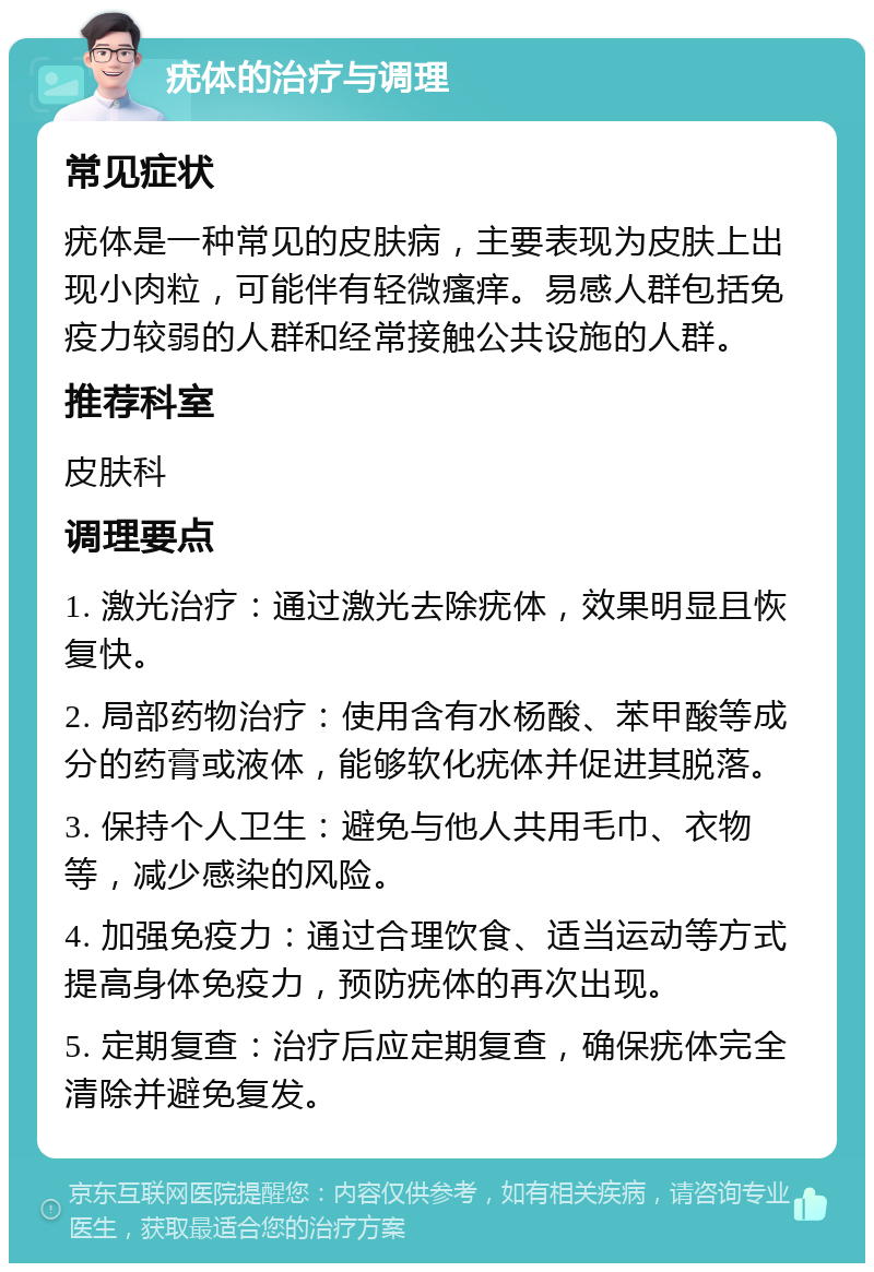 疣体的治疗与调理 常见症状 疣体是一种常见的皮肤病，主要表现为皮肤上出现小肉粒，可能伴有轻微瘙痒。易感人群包括免疫力较弱的人群和经常接触公共设施的人群。 推荐科室 皮肤科 调理要点 1. 激光治疗：通过激光去除疣体，效果明显且恢复快。 2. 局部药物治疗：使用含有水杨酸、苯甲酸等成分的药膏或液体，能够软化疣体并促进其脱落。 3. 保持个人卫生：避免与他人共用毛巾、衣物等，减少感染的风险。 4. 加强免疫力：通过合理饮食、适当运动等方式提高身体免疫力，预防疣体的再次出现。 5. 定期复查：治疗后应定期复查，确保疣体完全清除并避免复发。