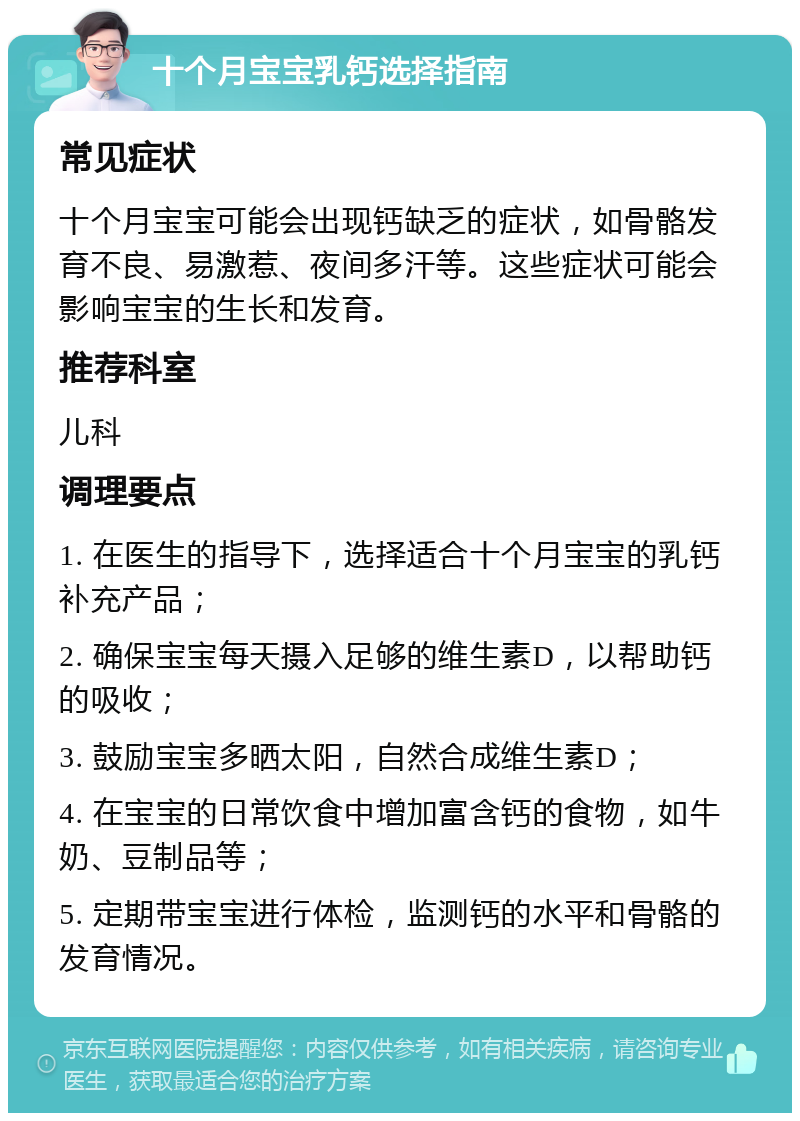 十个月宝宝乳钙选择指南 常见症状 十个月宝宝可能会出现钙缺乏的症状，如骨骼发育不良、易激惹、夜间多汗等。这些症状可能会影响宝宝的生长和发育。 推荐科室 儿科 调理要点 1. 在医生的指导下，选择适合十个月宝宝的乳钙补充产品； 2. 确保宝宝每天摄入足够的维生素D，以帮助钙的吸收； 3. 鼓励宝宝多晒太阳，自然合成维生素D； 4. 在宝宝的日常饮食中增加富含钙的食物，如牛奶、豆制品等； 5. 定期带宝宝进行体检，监测钙的水平和骨骼的发育情况。