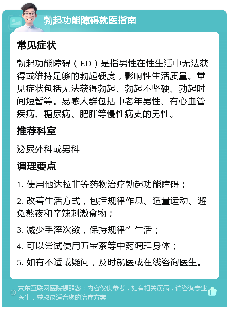 勃起功能障碍就医指南 常见症状 勃起功能障碍（ED）是指男性在性生活中无法获得或维持足够的勃起硬度，影响性生活质量。常见症状包括无法获得勃起、勃起不坚硬、勃起时间短暂等。易感人群包括中老年男性、有心血管疾病、糖尿病、肥胖等慢性病史的男性。 推荐科室 泌尿外科或男科 调理要点 1. 使用他达拉非等药物治疗勃起功能障碍； 2. 改善生活方式，包括规律作息、适量运动、避免熬夜和辛辣刺激食物； 3. 减少手淫次数，保持规律性生活； 4. 可以尝试使用五宝茶等中药调理身体； 5. 如有不适或疑问，及时就医或在线咨询医生。