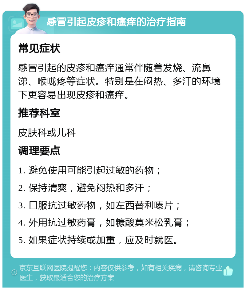 感冒引起皮疹和瘙痒的治疗指南 常见症状 感冒引起的皮疹和瘙痒通常伴随着发烧、流鼻涕、喉咙疼等症状。特别是在闷热、多汗的环境下更容易出现皮疹和瘙痒。 推荐科室 皮肤科或儿科 调理要点 1. 避免使用可能引起过敏的药物； 2. 保持清爽，避免闷热和多汗； 3. 口服抗过敏药物，如左西替利嗪片； 4. 外用抗过敏药膏，如糠酸莫米松乳膏； 5. 如果症状持续或加重，应及时就医。