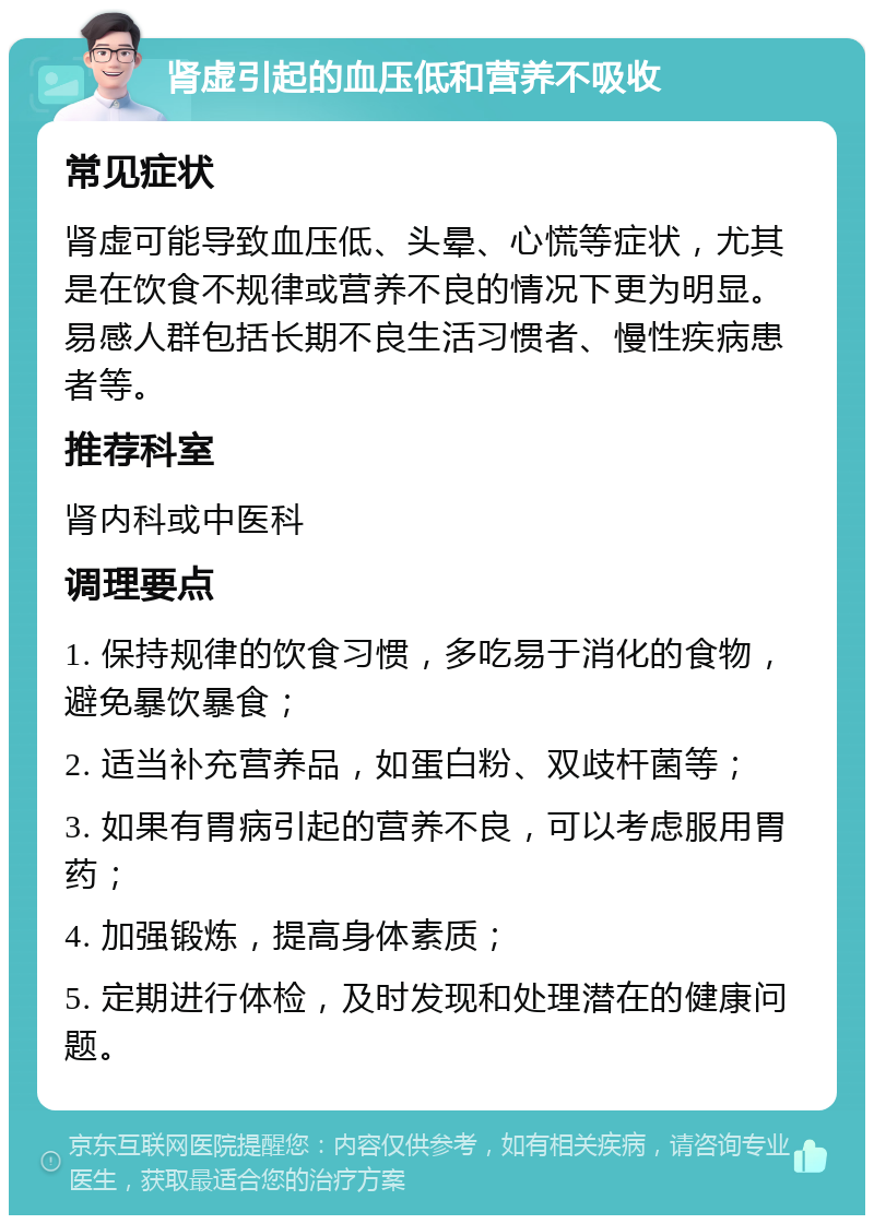 肾虚引起的血压低和营养不吸收 常见症状 肾虚可能导致血压低、头晕、心慌等症状，尤其是在饮食不规律或营养不良的情况下更为明显。易感人群包括长期不良生活习惯者、慢性疾病患者等。 推荐科室 肾内科或中医科 调理要点 1. 保持规律的饮食习惯，多吃易于消化的食物，避免暴饮暴食； 2. 适当补充营养品，如蛋白粉、双歧杆菌等； 3. 如果有胃病引起的营养不良，可以考虑服用胃药； 4. 加强锻炼，提高身体素质； 5. 定期进行体检，及时发现和处理潜在的健康问题。