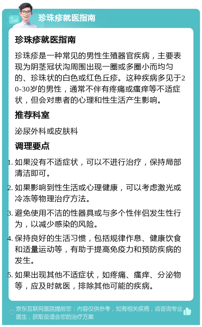 珍珠疹就医指南 珍珠疹就医指南 珍珠疹是一种常见的男性生殖器官疾病，主要表现为阴茎冠状沟周围出现一圈或多圈小而均匀的、珍珠状的白色或红色丘疹。这种疾病多见于20-30岁的男性，通常不伴有疼痛或瘙痒等不适症状，但会对患者的心理和性生活产生影响。 推荐科室 泌尿外科或皮肤科 调理要点 如果没有不适症状，可以不进行治疗，保持局部清洁即可。 如果影响到性生活或心理健康，可以考虑激光或冷冻等物理治疗方法。 避免使用不洁的性器具或与多个性伴侣发生性行为，以减少感染的风险。 保持良好的生活习惯，包括规律作息、健康饮食和适量运动等，有助于提高免疫力和预防疾病的发生。 如果出现其他不适症状，如疼痛、瘙痒、分泌物等，应及时就医，排除其他可能的疾病。